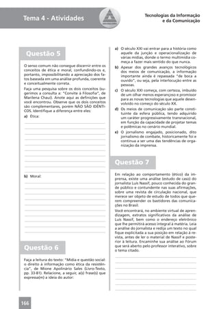 Tecnologias da Informação
Tema 4 - Atividades                                                             e da Comunicação




                                                      a) O século XXI vai entrar para a história como
  Questão 5                                              aquele da junção e operacionalização de
                                                         várias mídias, donde o termo multimídia co-
                                                         meça a fazer mais sentido do que nunca.
 O senso comum não consegue discernir entre os        b) Apesar dos grandes avanços tecnológicos
 conceitos de ética e moral, confundindo-os e,           dos meios de comunicação, a informação
 portanto, impossibilitando a apreciação dos fa-         importante ainda é repassada “de boca a
 tos baseada em uma análise profunda, coerente           ouvido”, ou seja, pela interlocução entre as
 e conceitualmente correta.                              pessoas.
 Faça uma pesquisa sobre os dois conceitos (su-       c) O século XXI começa, com certeza, imbuído
 gerimos a consulta a: “Convite à Filosoﬁa”, de          de um olhar menos esperançoso e promissor
 Marilena Chauí). Anote aqui as deﬁnições que            para as novas tecnologias que aquele desen-
 você encontrou. Observe que os dois conceitos           volvido no começo do século XX.
 são complementares, porém NÃO SÃO IDÊNTI-
 COS. Identiﬁque a diferença entre eles:              d) Os meios de comunicação são parte consti-
                                                         tuinte da esfera pública, tendo adquirido
 a) Ética:                                               um caráter progressivamente transnacional,
 ____________________________________________            em função da capacidade de projetar temas
 ____________________________________________            e polêmicas no cenário mundial.
 ____________________________________________         e) O jornalismo engajado, posicionado, dito
 ____________________________________________            jornalismo de combate, historicamente foi e
                                                         continua a ser uma das tendências de orga-
 ____________________________________________            nização da imprensa.
 ____________________________________________
 ____________________________________________
 ____________________________________________
 ____________________________________________
                                                      Questão 7
 ____________________________________________
                                                      Em relação ao comportamento (ético) da im-
 b) Moral:
                                                      prensa, existe uma análise (estudo de caso) do
 ____________________________________________         jornalista Luís Nassif, pouco conhecida do gran-
 ____________________________________________         de público e contundente nas suas aﬁrmações,
 ____________________________________________         sobre uma revista de circulação nacional, que
 ____________________________________________         merece ser objeto de estudo de todos que que-
                                                      rem compreender os bastidores das comunica-
 ____________________________________________         ções no Brasil.
 ____________________________________________         Você encontrará, no ambiente virtual de apren-
 ____________________________________________         dizagem, extratos signiﬁcativos da análise de
 ____________________________________________         Luís Nassif, bem como o endereço eletrônico
 ____________________________________________         que lhe permitirá acesso integral à matéria. Leia
                                                      a análise do jornalista e redija um texto no qual
 ____________________________________________
                                                      ﬁque explicitada a sua posição em relação à re-
                                                      vista, antes de ler o material de Nassif e poste-
                                                      rior à leitura. Encaminhe sua análise ao Fórum
 Questão 6                                            que será aberto pelo professor interativo, sobre
                                                      o tema citado.
                                                       ____________________________________________
 Faça a leitura do texto: “Mídia e questão social:     ____________________________________________
 o direito à informação como ética da resistên-
                                                       ____________________________________________
 cia”, de Mione Apolinário Sales (Livro-Texto,
 pp. 33-81). Relacione, a seguir, a(s) frase(s) que    ____________________________________________
 expressa(m) a ideia do autor:                         ____________________________________________
                                                       ____________________________________________
                                                       ____________________________________________



166
 