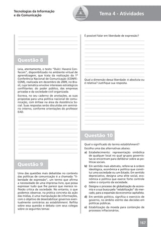 Tecnologias da Informação
e da Comunicação                                                   Tema 4 - Atividades



  ____________________________________________         É possível falar em liberdade de expressão?
  ____________________________________________         ____________________________________________
  ____________________________________________         ____________________________________________
  ____________________________________________         ____________________________________________
                                                       ____________________________________________
                                                       ____________________________________________
  Questão 8                                            ____________________________________________
                                                       ____________________________________________
  Leia, atentamente, o texto “Dulci: Haverá Con-       ____________________________________________
  fecom”, disponibilizado no ambiente virtual de       ____________________________________________
  aprendizagem, que trata da realização da 1ª          ____________________________________________
  Conferência Nacional de Comunicação (CONFE-          Qual a dimensão dessa liberdade: é absoluta ou
  COM), realizada em dezembro de 2009, no Bra-         é relativa? Justiﬁque sua resposta.
  sil, cuja temática envolve interesses estratégicos
                                                       ____________________________________________
  conﬂitantes: do poder público, das empresas
  privadas e da sociedade civil organizada.            ____________________________________________
  Escreva, no seu caderno de anotações, as suas        ____________________________________________
  propostas para uma política nacional de comu-        ____________________________________________
  nicação, com ênfase na área da Assistência So-       ____________________________________________
  cial. Suas respostas serão discutidas em seminá-
                                                       ____________________________________________
  rio interno, conforme orientações do professor
  EAD.                                                 ____________________________________________
  ____________________________________________         ____________________________________________
  ____________________________________________         ____________________________________________
  ____________________________________________         ____________________________________________
  ____________________________________________
  ____________________________________________
  ____________________________________________         Questão 10
  ____________________________________________
  ____________________________________________         Qual o signiﬁcado do termo establishment?
  ____________________________________________         Escolha uma das alternativas abaixo.
  ____________________________________________         a) Estabelecimento: representação simbólica
                                                          de qualquer local no qual grupos governis-
                                                          tas se encontram para deliberar sobre as po-
                                                          líticas sociais.
  Questão 9                                            b) Em sentido mais abstrato, refere-se à ordem
                                                          ideológica, econômica e política que consti-
  Uma das questões mais debatidas no contexto             tui uma sociedade ou um Estado. Em sentido
  das políticas de comunicação é a chamada “li-           depreciativo, designa uma elite social, eco-
  berdade de expressão”, um termo que aﬁrma               nômica e política que exerce forte controle
  a necessidade de uma imprensa livre, que possa          sobre o conjunto da sociedade.
  expressar tudo que lhe parece que merece re-         c) Designa o processo de globalização da econo-
  ﬂexão crítica da sociedade. No entanto, o que           mia e a sua busca pela “estabilização” do mer-
  podemos observar, na prática concreta da ação           cado, para a expansão da economia capitalista.
  das mídias, é uma manipulação de informações,        d) Em sentido político, signiﬁca o exercício de
  com o objetivo de desestabilizar governos even-         governo, no âmbito estrito das decisões em
  tualmente contrários ao establishment. Reﬂita           políticas públicas.
  sobre essa questão e debata com seus colegas
                                                       e) Estabilização da moeda para contenção de
  sobre os seguintes temas:
                                                          processos inﬂacionários.



                                                                                                    167
 