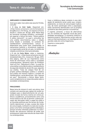 Tecnologias da Informação
Tema 4 - Atividades                                                           e da Comunicação




 AMPLIANDO O CONHECIMENTO                             Fazer a (re)leitura desse contexto é uma obri-
                                                      gação do assistente social, posto que, compro-
 Você quer saber mais sobre esse assunto? Então,
                                                      vadamente, os meios de comunicação tradicio-
 consulte:
                                                      nais, de maior penetração entre a população,
 • O blog do Emir Sader. Disponível em:               estão claramente identiﬁcados com os projetos
 <http://www.cartamaior.com.br/templates/             societários das elites políticas e econômicas.
 blogMostrar.cfm?blog_id=1&alterarHome
                                                      É urgente, portanto, a busca de alternativas
 Atual=1>. Acesso em: 30 ago. 2010. Neste blog
                                                      em um contexto de expansão social das possi-
 do eminente sociólogo brasileiro, recomendo,
                                                      bilidades tecnológicas. O momento histórico é
 em especial, a leitura do texto: “Esfera pública
                                                      bastante propício. Movimentos sociais cada vez
 X esfera mercantil”, no qual o articulista faz
                                                      mais se internacionalizam e se transﬁguram em
 uma análise sócio-histórica sobre a relação
                                                      grandes redes de contra-hegemonia.
 entre Estado e sociedade, no contexto do
 neoliberalismo contemporâneo. Leitura in-            Façamos a nossa parte!
 dispensável para quem quer compreender os            Bom estudo!
 mecanismos políticos e econômicos implícitos
 na organização social de um país, no âmbito de
 relações econômicas internacionalizadas.
 • O site da Carta Maior, sobre a imprensa.
 Disponível em: <http://www.cartamaior.com.br/
                                                       Anotações
 templates/index.cfm>. Acesso em: 30 ago. 2010.       ____________________________________________
 Esta página, além da sua importância como            ____________________________________________
 fonte de informação crítica sobre a sociedade        ____________________________________________
 contemporânea, apresenta texto do Professor
                                                      ____________________________________________
 José Luiz Fiori - Requiescat in Pace - no qual faz
 uma análise contundente sobre o neoliberalismo       ____________________________________________
 da segunda metade do século XX, que, segundo         ____________________________________________
 sua análise, “trata do colapso ﬁnal de um            ____________________________________________
 projeto político-ideológico eclético e anódino
                                                      ____________________________________________
 que acabou de maneira inglória: o projeto do
 neoliberalismo social-democrata. Que repouse         ____________________________________________
 em paz!” Recomendo a leitura desse texto,            ____________________________________________
 como complemento às nossas discussões sobre a        ____________________________________________
 sociedade contemporânea.                             ____________________________________________
                                                      ____________________________________________
 FINALIZANDO                                          ____________________________________________
                                                      ____________________________________________
 Nesse tema de número 4, você, caro aluno, teve
 contato com assuntos que, apesar do caráter es-      ____________________________________________
 tratégico para o desenvolvimento de um país,         ____________________________________________
 ainda circulam de forma restrita em nichos po-       ____________________________________________
 líticos e acadêmicos, provavelmente como uma
                                                      ____________________________________________
 forma histórica de não se permitir a democrati-
 zação das discussões sobre o papel da mídia e        ____________________________________________
 as injunções políticas que lhe servem de funda-      ____________________________________________
 mento operacional, ou seja, a posse dos meios        ____________________________________________
 de comunicação, no Brasil e no resto do mundo,       ____________________________________________
 possui uma forte conotação político-ideológica,
 porque envolve interesses poderosos na manu-         ____________________________________________
 tenção das estruturas coloniais de poder que         ____________________________________________
 atravessaram todos esses séculos da nossa histó-     ____________________________________________
 ria contemporânea.                                   ____________________________________________
                                                      ____________________________________________
                                                      ____________________________________________



168
 