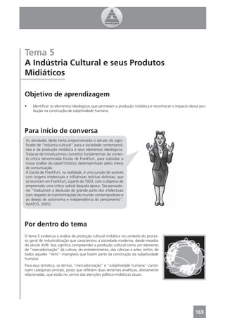 Tema 5
A Indústria Cultural e seus Produtos
Midiáticos

Objetivo de aprendizagem
•    Identiﬁcar os elementos ideológicos que permeiam a produção midiática e reconhecer o impacto dessa pro-
     dução na construção da subjetividade humana.




Para início de conversa
As atividades deste tema proporcionarão o estudo do signi-
ﬁcado de “indústria cultural” para a sociedade contemporâ-
nea e da produção midiática e seus elementos ideológicos.
Trata-se de introduzirmos conceitos fundamentais da corren-
te crítica denominada Escola de Frankfurt, para subsidiar a
nossa análise do papel histórico desempenhado pelos meios
de comunicação.
A Escola de Frankfurt, na realidade, é uma junção de autores
com origens intelectuais e inﬂuências teóricas distintas, que
se reuniram em Frankfurt, a partir de 1923, com o objetivo de
empreender uma crítica radical daquela época. Tais pensado-
res “traduziram a desilusão de grande parte dos intelectuais
com respeito às transformações do mundo contemporâneo e
ao desejo de autonomia e independência do pensamento”.
(MATOS, 2005)




Por dentro do tema
O tema 5 evidencia a análise da produção cultural midiática no contexto do proces-
so geral de industrialização que caracterizou a sociedade moderna, desde meados
do século XVIII. Isso signiﬁca compreender a produção cultural como um elemento
de “mercadorização” da cultura, do entretenimento, das ciências e artes, enﬁm, de
todos aqueles “itens” intangíveis que fazem parte da construção da subjetividade
humana.
Para essa temática, os termos “mercadorização” e “subjetividade humana” consti-
tuem categorias centrais, posto que reﬂetem duas vertentes analíticas, diretamente
relacionadas, que estão no centro das atenções político-midiáticas atuais.




                                                                                                     169
 