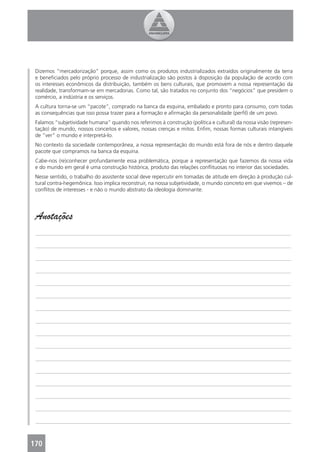 Dizemos “mercadorização” porque, assim como os produtos industrializados extraídos originalmente da terra
 e beneﬁciados pelo próprio processo de industrialização são postos à disposição da população de acordo com
 os interesses econômicos da distribuição, também os bens culturais, que promovem a nossa representação da
 realidade, transformam-se em mercadorias. Como tal, são tratados no conjunto dos “negócios” que presidem o
 comércio, a indústria e os serviços.
 A cultura torna-se um “pacote”, comprado na banca da esquina, embalado e pronto para consumo, com todas
 as consequências que isso possa trazer para a formação e aﬁrmação da personalidade (perﬁl) de um povo.
 Falamos “subjetividade humana” quando nos referimos à construção (política e cultural) da nossa visão (represen-
 tação) de mundo, nossos conceitos e valores, nossas crenças e mitos. Enﬁm, nossas formas culturais intangíveis
 de “ver” o mundo e interpretá-lo.
 No contexto da sociedade contemporânea, a nossa representação do mundo está fora de nós e dentro daquele
 pacote que compramos na banca da esquina.
 Cabe-nos (re)conhecer profundamente essa problemática, porque a representação que fazemos da nossa vida
 e do mundo em geral é uma construção histórica, produto das relações conﬂituosas no interior das sociedades.
 Nesse sentido, o trabalho do assistente social deve repercutir em tomadas de atitude em direção à produção cul-
 tural contra-hegemônica. Isso implica reconstruir, na nossa subjetividade, o mundo concreto em que vivemos – de
 conﬂitos de interesses - e não o mundo abstrato da ideologia dominante.




 Anotações
 _______________________________________________________________________________________________

 _______________________________________________________________________________________________

 _______________________________________________________________________________________________

 _______________________________________________________________________________________________

 _______________________________________________________________________________________________

 _______________________________________________________________________________________________

 _______________________________________________________________________________________________

 _______________________________________________________________________________________________

 _______________________________________________________________________________________________

 _______________________________________________________________________________________________

 _______________________________________________________________________________________________

 _______________________________________________________________________________________________

 _______________________________________________________________________________________________

 _______________________________________________________________________________________________

 _______________________________________________________________________________________________

 _______________________________________________________________________________________________



170
 4
 