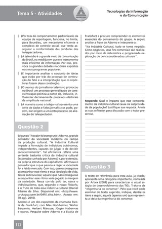 Tecnologias da Informação
Tema 5 - Atividades                                                              e da Comunicação




 ( ) Por trás do comportamento padronizado da          Frankfurt e procure compreender os elementos
     equipe de reportagem, funciona, no limite,        essenciais do pensamento do grupo. A seguir,
     para Bourdieu, um mecanismo eﬁciente e            analise a frase de Adorno e interprete-a:
     complexo de controle social, que tenta as-        “Na Indústria Cultural, tudo se torna negócio.
     segurar a conformidade das condutas dos           Como negócios, seus ﬁns comerciais são realiza-
     telespectadores.                                  dos por meio de sistemática e programada ex-
 ( ) A televisão é o grande meio de comunicação        ploração de bens considerados culturais”.
     do Brasil, na medida em que é o instrumento       ____________________________________________
     mais eﬁciente de informação. Por isso, pro-
                                                       ____________________________________________
     voca os grandes debates nacionais expostos
     nos seus programas populares.                     ____________________________________________
 ( ) É importante analisar o conjunto de ideias        ____________________________________________
     que estão por trás do processo de constru-        ____________________________________________
     ção do fato e a interpretação que os repór-       ____________________________________________
     teres fazem dessa construção.                     ____________________________________________
 ( ) O avanço do jornalismo televisivo provocou        ____________________________________________
     no Brasil um processo generalizado de cons-
     cientização política a ponto de, inclusive, in-   ____________________________________________
     ﬂuenciar decisivamente processos eleitorais       ____________________________________________
     de amplitude nacional.                            Responda: Qual o impacto que esse comporta-
 ( ) A maneira como o telejornal apresenta uma         mento da indústria cultural causa na subjetivida-
     série de dados e fatos jornalísticos pode, po-    de da população? Justiﬁque sua resposta. Anote
     rém, dar origem a um certo processo de alie-      as suas reﬂexões para discussão com o tutor pre-
     nação do telespectador.                           sencial.
                                                       ____________________________________________
                                                       ____________________________________________

 Questão 2                                             ____________________________________________
                                                       ____________________________________________
                                                       ____________________________________________
 Segundo Theodor Wiesengrund-Adorno, grande
 pensador da sociedade moderna no campo                ____________________________________________
 da produção cultural, “A Indústria Cultural           ____________________________________________
 impede a formação de indivíduos autônomos,            ____________________________________________
 independentes, capazes de julgar e de decidir
                                                       ____________________________________________
 conscientemente”. Tal aﬁrmativa reﬂete uma
 vertente bastante crítica da indústria cultural       ____________________________________________
 (expressão cunhada por Adorno) e, por extensão,
 da própria estrutura do capitalismo. Aﬁrmava o
 pensador que o que passou a reger a sociedade
 foi a lei do mercado. Com isso, quem conseguisse      Questão 3
 acompanhar esse ritmo e essa ideologia de vida,
 talvez sobrevivesse; aquele que não conseguisse       O texto de referência para esta aula, já citado,
 acompanhar esse ritmo seria jogado à margem           apresenta uma categoria importante, nomeada
 da sociedade. Nessa corrida pelo ter, nasce o         por Arbex (2001) para caracterizar o atual es-
 individualismo, que, segundo o nosso ﬁlósofo,         tágio de desenvolvimento das TICs. Trata-se de
 é o fruto de toda essa indústria cultural (Daniel     “engenharia do consenso”. Pelo que você pode
 Ribeiro da Silva. Disponível em: <http://www.         assimilar do texto sugerido, indique, dentre os
 urutagua.uem.br//04ﬁl_silva.htm>. Acesso em:          itens a seguir, aquela (apenas um) que represen-
 30 ago. 2010).                                        ta a ideia da engenharia do consenso:
 Adorno é um dos expoentes da chamada Esco-
 la de Frankfurt, com Max Horkheimer, Walter
 Benjamin, Herbert Marcuse, Jürgen Habermas
 e outros. Pesquise sobre Adorno e a Escola de



172
 