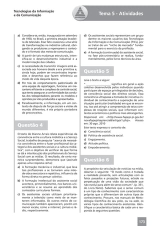 Tecnologias da Informação
e da Comunicação                                                    Tema 5 - Atividades



  a) Considera-se, então, inaugurada em setembro        d) Os assistentes sociais representam um grupo
     de 1950, no Brasil, a primeira estação brasilei-      dentre os maiores usuários das Tecnologias
     ra de televisão. Esse fato ocasionou uma série        da Informação e da Comunicação (TICs), por
     de transformações na indústria cultural, obri-        se tratar de um “nicho de mercado” funda-
     gando os produtores a repensarem o conteú-            mental para o exercício da proﬁssão.
     do e o formato dos meios de comunicação.           e) A formação (continuada) do assistente social,
  b) A partir de tais mudanças estruturais, inten-         na fase pós-universitária se realiza, funda-
     siﬁca-se o desenvolvimento industrial e a             mentalmente, pelos livros técnicos da área.
     modernização das cidades.
  c) A necessidade de transmitir imagens está as-
     sociada aos homens desde a era primitiva e,
     ainda hoje, podem ser encontrados impres-          Questão 5
     sões e desenhos que fazem referência ao
     modo de vida daquela época.                        Leia o texto a seguir:
  d) Por trás do comportamento padronizado de           “ __________________ signiﬁca em geral a ação
     uma equipe de reportagem, funciona um me-          coletiva desenvolvida pelos indivíduos quando
     canismo eﬁciente e complexo de controle social,    participam de espaços privilegiados de decisões,
     que tenta assegurar a conformidade das condu-      de consciência social dos direitos sociais. Essa
     tas dos telespectadores perante os modelos e       consciência ultrapassa a tomada de iniciativa in-
     opiniões por eles produzidos e apresentados.       dividual de conhecimento e superação de uma
  e) Paradoxalmente, a informação, em um con-           situação particular (realidade) em que se encon-
     texto de disputa de forças sociais e visões de     tra, isso até atingir a compreensão de teias com-
     mundo diferentes, é ela própria portadora          plexas de relações sociais, que informam con-
     de preconceitos.                                   textos econômicos e políticos mais abrangentes.
                                                        Disponível em: <http://www.fapepi.pi.gov.br/
                                                        novafapepi/sapiencia8/artigos1.php>.       Acesso
                                                        em: 30 ago. 2010
  Questão 4                                             Este texto expressa o conceito de:
                                                        a) Consciência social.
  O texto de Dianne Arrais relata experiências da
                                                        b) Política de assistência social.
  convivência entre a cultura midiática e o Serviço
  Social, trabalho de pesquisa “acerca da necessá-      c) Engajamento.
  ria convivência entre o fazer proﬁssional da ca-      d) Atitude política.
  tegoria dos assistentes sociais e a cultura midiá-    e) Empoderamento.
  tica”, com o objetivo de veriﬁcar de que forma
  se dá a interlocução dos proﬁssionais do Serviço
  Social com as mídias. O resultado, de certa ma-
  neira surpreendente, demonstra que (assinale          Questão 6
  apenas uma resposta certa):
  a) A formação mecânica e industrial, que leva
                                                        A propósito da veiculação de notícias na mídia,
      tais proﬁssionais a se tornarem uma mão-
                                                        observe o seguinte: “O modo como é tratada
      de-obra executora e repetitiva, inﬂuencia de
                                                        a realidade presente, sem articulações com os
      forma direta no pensar coletivo.
                                                        fatos passados e projeções futuras, eclode na
  b) A formação intelectual do assistente social        perpetuação de uma visão da sociedade que
      acontece, primordialmente, nos bancos uni-        não evolui para além do senso comum”. (p. 351,
      versitários e se resume ao aprendido dos          do Livro-Texto). Sabemos que o senso comum
      conteúdos curriculares formais.                   é um tipo de conhecimento com características
  c) Os assistentes sociais utilizam prioritaria-       próprias que o diferenciam de outros tipos de
      mente a televisão como meio de se man-            conhecimento. Procure, nos manuais de Meto-
      terem informados. Os outros meios de co-          dologia Cientíﬁca do seu polo, ou na web, os
      municação também apareceram, porém em             vários tipos de conhecimento existentes. Iden-
      menor escala, como a internet, jornais e rá-      tiﬁque a característica básica de cada um e res-
      dio, respectivamente.                             ponda às seguintes questões:



                                                                                                     173
 