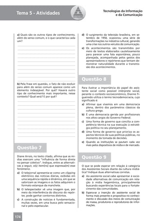 Tecnologias da Informação
Tema 5 - Atividades                                                            e da Comunicação




 a) Quais são os outros tipos de conhecimento,       d) O surgimento da televisão brasileira, em se-
 além do senso comum, e o que caracteriza cada          tembro de 1950, ocasionou uma série de
 um?                                                    transformações na indústria cultural, gerando
 ____________________________________________           uma crise nos outros veículos de comunicação.
 ____________________________________________        e) Os acontecimentos são transmitidos por
                                                        meio de textos elaborados cautelosamente
 ____________________________________________
                                                        para parecer uma fala espontânea, pouco
 ____________________________________________           planejada, acompanhada pelos gestos dos
 ____________________________________________           apresentadores e repórteres que tentam de-
 ____________________________________________           monstrar naturalidade durante a transmis-
 ____________________________________________           são dos acontecimentos.
 ____________________________________________
 ____________________________________________
 ____________________________________________        Questão 8
 b) Pela frase em questão, o fato de não evoluir
 para além do senso comum aparece como um            Para ilustrar a importância do papel do assis-
 elemento indesejável. Por quê? Haverá outro         tente social como possível intérprete social,
 tipo de conhecimento mais importante, nesse         perante o contexto socioeconômico, Dianne Fi-
 contexto? Qual será? E por quê?                     gueiredo utiliza o termo tecnodemocracia, cujo
 ____________________________________________        signiﬁcado é:
 ____________________________________________        a) Aﬁrmar que vivemos em uma democracia
 ____________________________________________            plena, dentro dos parâmetros clássicos da
                                                         cultura grega.
 ____________________________________________
                                                     b) É uma democracia gerida por proﬁssionais
 ____________________________________________
                                                         nos altos cargos do Governo Federal.
 ____________________________________________
                                                     c) Uma forma de governo que concilia a com-
 ____________________________________________            petência técnica na sua execução à estraté-
 ____________________________________________            gia política no seu planejamento.
 ____________________________________________        d) Uma forma de governo que prioriza os as-
 ____________________________________________            pectos técnicos de suas políticas públicas, no
                                                         momento da tomada de decisões.
                                                     e) Quando as instituições se pautam cada vez
                                                         mais pelos dispositivos de mídia e de mercado.
 Questão 7
 Diane Arrais, no texto citado, aﬁrma que as mí-
 dias exercem uma “inﬂuência de forma direta
                                                     Questão 9
 no pensar coletivo”. Indique, entre as alternati-
 vas a seguir, o(s) item(ns) que expressa(m) esse    O que se pode esperar em relação à categoria
 fenômeno.                                           dos Assistentes Sociais diante da cultura midiá-
 a) O telejornal apresenta-se como um clipping       tica? Indique duas alternativas corretas.
     eletrônico das notícias diárias, exibidas em    a) Ao assistente social cabe apresentar à socie-
     uma sequência rápida e dinâmica, em que se          dade alternativas de comunicação em rela-
     valorizam as imagens e os fatos adquirem o          ção à mídia hegemônica, principalmente
     formato estanque da manchete.                       buscando experiências locais para o fortale-
 b) O telespectador vê uma imagem que, por               cimento das comunidades.
     meio da interferência do discurso do repór-     b) Espera-se a inserção do assistente social de
     ter, pode ganhar contornos distintos.               forma mais presente e propositiva no conheci-
 c) A construção de notícias é fundamentada,             mento e discussão dos meios de comunicação
     muitas vezes, em uma busca pelo sensacio-           de massa, produtores e reprodutores de infor-
     nal e pelo espetacular.                             mações.



174
 