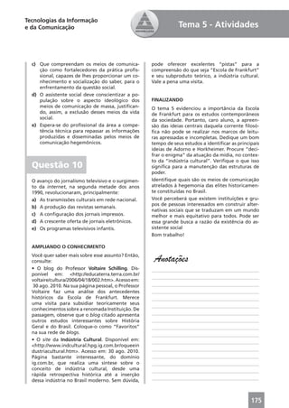 Tecnologias da Informação
e da Comunicação                                                 Tema 5 - Atividades



  c) Que compreendam os meios de comunica-            pode oferecer excelentes “pistas” para a
     ção como fortalecedores da prática proﬁs-        compreensão do que seja “Escola de Frankfurt”
     sional, capazes de lhes proporcionar um co-      e seu subproduto teórico, a indústria cultural.
     nhecimento e socialização do saber, para o       Vale a pena uma visita.
     enfrentamento da questão social.
  d) O assistente social deve conscientizar a po-
     pulação sobre o aspecto ideológico dos           FINALIZANDO
     meios de comunicação de massa, justiﬁcan-        O tema 5 evidenciou a importância da Escola
     do, assim, a exclusão desses meios da vida       de Frankfurt para os estudos contemporâneos
     social.                                          da sociedade. Portanto, caro aluno, a apreen-
  e) Espera-se do proﬁssional da área a compe-        são das ideias centrais daquela corrente ﬁlosó-
     tência técnica para repassar as informações      ﬁca não pode se realizar nos marcos de leitu-
     produzidas e disseminadas pelos meios de         ras apressadas e incompletas. Dedique um bom
     comunicação hegemônicos.                         tempo de seus estudos a identiﬁcar as principais
                                                      ideias de Adorno e Horkheimer. Procure “deci-
                                                      frar o enigma” da atuação da mídia, no contex-
                                                      to da “indústria cultural”. Veriﬁque o que isso
  Questão 10                                          signiﬁca para a manutenção das estruturas de
                                                      poder.
  O avanço do jornalismo televisivo e o surgimen-     Identiﬁque quais são os meios de comunicação
  to da internet, na segunda metade dos anos          atrelados à hegemonia das elites historicamen-
  1990, revolucionaram, principalmente:               te constituídas no Brasil.
  a) As transmissões culturais em rede nacional.      Você perceberá que existem instituições e gru-
                                                      pos de pessoas interessados em construir alter-
  b) A produção das revistas semanais.
                                                      nativas sociais que se traduzam em um mundo
  c) A conﬁguração dos jornais impressos.             melhor e mais equitativo para todos. Pode ser
  d) A crescente oferta de jornais eletrônicos.       essa grande busca a razão da existência do as-
  e) Os programas televisivos infantis.               sistente social
                                                      Bom trabalho!

  AMPLIANDO O CONHECIMENTO
  Você quer saber mais sobre esse assunto? Então,
  consulte:                                            Anotações
  • O blog do Professor Voltaire Schilling. Dis-      ____________________________________________
  ponível em: <http://educaterra.terra.com.br/
                                                      ____________________________________________
  voltaire/cultura/2006/04/18/002.htm>. Acesso em:
   30 ago. 2010. Na sua página pessoal, o Professor   ____________________________________________
  Voltaire faz uma análise dos antecedentes           ____________________________________________
  históricos da Escola de Frankfurt. Merece           ____________________________________________
  uma visita para subsidiar teoricamente seus
                                                      ____________________________________________
  conhecimentos sobre a renomada Instituição. De
  passagem, observe que o blog citado apresenta       ____________________________________________
  outros estudos interessantes sobre História         ____________________________________________
  Geral e do Brasil. Coloque-o como “Favoritos”       ____________________________________________
  na sua rede de blogs.                               ____________________________________________
  • O site da Indústria Cultural. Disponível em:      ____________________________________________
  <http://www.indcultural.hpg.ig.com.br/oqueein
  dustriacultural.htm>. Acesso em: 30 ago. 2010.      ____________________________________________
  Página bastante interessante, do domínio            ____________________________________________
  ig.com.br, que realiza uma síntese sobre o          ____________________________________________
  conceito de indústria cultural, desde uma           ____________________________________________
  rápida retrospectiva histórica até a inserção
                                                      ____________________________________________
  dessa indústria no Brasil moderno. Sem dúvida,



                                                                                                  175
 