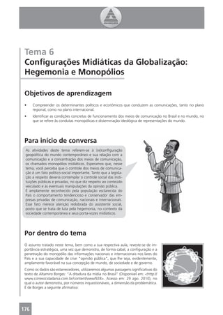 Tema 6
 Conﬁgurações Midiáticas da Globalização:
 Hegemonia e Monopólios

 Objetivos de aprendizagem
 •    Compreender os determinantes políticos e econômicos que conduzem as comunicações, tanto no plano
      regional, como no plano internacional.
 •    Identiﬁcar as condições concretas de funcionamento dos meios de comunicação no Brasil e no mundo, no
      que se refere às condutas monopólicas e disseminação ideológica de representações do mundo.




 Para início de conversa
 As atividades deste tema referem-se à (re)conﬁguração
 geopolítica do mundo contemporâneo e sua relação com a
 comunicação e a concentração dos meios de comunicação,
 os chamados monopólios midiáticos. Esperamos que, nesse
 tema, você perceba que o controle dos meios de comunica-
 ção é um fato político-social importante. Tanto que a legisla-
 ção a respeito deveria contemplar o controle social das insti-
 tuições públicas e privadas, no que diz respeito ao conteúdo
 veiculado e às eventuais manipulações da opinião pública.
 É amplamente reconhecido pela população esclarecida do
 País o comportamento tendencioso e conservador das em-
 presas privadas de comunicação, nacionais e internacionais.
 Esse fato merece atenção redobrada do assistente social,
 posto que se trata de luta pela hegemonia, no contexto da
 sociedade contemporânea e seus porta-vozes midiáticos.




 Por dentro do tema
 O assunto tratado neste tema, bem como a sua respectiva aula, reveste-se de im-
 portância estratégica, uma vez que demonstra, de forma cabal, a conﬁguração e a
 penetração do monopólio das informações nacionais e internacionais nos lares do
 País e a sua capacidade de criar “opinião pública”, que lhe seja, evidentemente,
 amplamente favorável na sua concepção de mundo, de sociedade e de governo.
 Como os dados são estarrecedores, utilizaremos algumas passagens signiﬁcativas do
 texto de Altamiro Borges: “A ditadura da mídia no Brasil” (Disponível em: <http://
 www.correiocidadania.com.br/content/view/928>. Acesso em: 29 ago. 2010), no
 qual o autor demonstra, por números inquestionáveis, a dimensão da problemática.
 É de Borges a seguinte aﬁrmativa:




176
 4
 