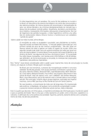 A mídia hegemônica vive um paradoxo. Ela nunca foi tão poderosa no mundo e
              no Brasil, em decorrência dos avanços tecnológicos nos ramos das comunicações e
              das telecomunicações, do intenso processo de concentração e monopolização do
              setor nas últimas décadas e da criminosa desregulamentação do mercado que a
              deixou livre de qualquer controle público. Atualmente, ela exerce uma brutal dita-
              dura midiática, manipulando informações e deturpando comportamentos. Na crise
              de hegemonia dos partidos burgueses, a mídia hegemônica conﬁrma uma velha
              tese do revolucionário italiano Antonio Gramsci e transforma-se num verdadeiro
              “partido do capital”.
Sobre o poder da mídia mundial, aﬁrma Borges:
              O monopólio da mídia na atualidade é assustador, sem precedentes na história.
              Segundo estudos de Robert McChesney, “o mercado global é dominado por uma
              primeira camada de cerca de dez imensos conglomerados... Eles têm ações em
              diversos setores da mídia e operam em todos os lugares do mundo. Existe uma
              segunda camada onde estão cerca de quarenta empresas de mídia que giram em
              torno do sistema global. A maioria dessas ﬁrmas provém da Europa Ocidental ou da
              América do Norte, mas algumas são da Ásia e da América Latina”. A humanidade
              ﬁca refém desses monopólios, com receitas entre US$ 8 bilhões e US$ 40 bilhões,
              que defendem, de forma escancarada ou enrustida, os interesses das corporações
              capitalistas e das potências imperialistas.
Para “fechar” essas breves considerações sobre o poder quase imperial dos meios de comunicação no mundo
inteiro e, em especial, no Brasil, é Borges quem nos explica:
              No Brasil, por vias transversas, o processo de monopolização também é uma dura
              realidade. Na década passada, nove grupos familiares controlavam o grosso da mí-
              dia nativa: Marinho (Globo), Abravanel (SBT), Saad (Bandeirantes), Bloch (Manche-
              te), Civita (Abril), Mesquita (Estado), Frias (Folha), Levy (Gazeta), Nascimento e Silva
              (Jornal do Brasil). Hoje são apenas cinco, com a débâcle* das famílias Mesquita,
              Bloch, Levy e Nascimento, que já não exercem mais o controle sobre os seus antigos
              veículos. Por outro lado, surgiram alguns grupos regionais, associados aos impérios
              nacionais, como a RBS, que atua no Rio Grande do Sul e em Santa Catarina.
              No caso brasileiro, a concentração da mídia vem de longa data e foi impulsionada
              pela ausência, na legislação, de qualquer norma proibindo a propriedade cruzada -
              a posse de inúmeros veículos em diferentes setores (jornais, rádio e televisão).
Este é o quadro que descreve, em linhas gerais, a importância estratégica da informação para o mundo do capital
e para as questões de Estado. Não é à-toa que a mídia representa um poder, como o Executivo, Legislativo e o
Judiciário, na deﬁnição dos rumos políticos da sociedade. Fiquemos, portanto, bastante atentos com o comporta-
mento da mídia. Ela derruba presidentes.




Anotações
_______________________________________________________________________________________________

_______________________________________________________________________________________________

_______________________________________________________________________________________________

_______________________________________________________________________________________________


débâcle* = ruína, desastre, derrota.



                                                                                                         177
 