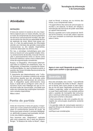 Tecnologias da Informação
Tema 6 - Atividades                                                          e da Comunicação




 Atividades                                         nível no Portal, e escreva, em no mínimo dez
                                                    linhas, a sua compreensão sobre:
                                                    • O papel efetivo dos meios de comunicação no
                                                    mundo e, em especial, no Brasil, em relação à
 INSTRUÇÕES                                         manutenção das estruturas de poder associadas
                                                    ao capital internacional.
 O tema de número 6 reveste-se de uma impor-        Discuta a questão com o tutor presencial. Veriﬁ-
 tância especial para os nossos estudos, isso por   que se há consenso, na sua sala, sobre o assunto
 se tratar da compreensão do alcance planetário     e em que consistem as eventuais discordâncias
 da estrutura comunicacional mundial, não ape-      sobre o tema.
 nas do ponto de vista da sua capacidade técnica
 de expansão de sinais. Muito mais grave, po-        ____________________________________________
 rém, é o fato da padronização da informação         ____________________________________________
 atender aos interesses das grandes corporações      ____________________________________________
 transnacionais ou dos estados imperialistas,        ____________________________________________
 conforme observado nos últimos anos.
                                                     ____________________________________________
 Por isso, a estratégia metodológica para este
 tema se resume em uma questão simples: leitu-       ____________________________________________
 ra, esclarecimento de dúvidas, troca de informa-    ____________________________________________
 ções e posicionamentos entre os alunos como         ____________________________________________
 forma de mobilizar o senso crítico e desenvolver    ____________________________________________
 linhas de argumentação consistentes.
                                                     ____________________________________________
 Busque, na blogosfera, informações (alternati-
 vas) sobre os conﬂitos em andamento, hoje, no
 Afeganistão, no Paquistão, a questão do Iraque,
                                                    Agora é com você! Responda às questões a
 no Oriente Médio, ou, aqui na América Latina, a
 questão das Forças Armadas Revolucionárias da      seguir para conferir o que aprendeu.
 Colômbia (FARCs).
 É importante que desenvolvamos uma “cultu-
 ra” de buscas no complexo midiático de versões
 alternativas àquelas que são veiculadas pelas
                                                    Questão 1
 grandes agências internacionais de comunica-
 ção. A blogosfera ajuda sobremaneira nessa         Para esta atividade, leia o texto: “Lula defende
 busca. E pode até se conﬁgurar como uma al-        ﬁm do monopólio da mídia no Brasil”, disponí-
 ternativa muito mais ﬁdedigna do que as tra-       vel no Portal, bem como acesse os sites sugeri-
 dicionais redes de comunicação, vinculadas que     dos ao ﬁm do texto. Realizadas as leituras soli-
 estão aos interesses das corporações transnacio-   citadas e sugeridas, redija um pequeno texto,
 nais e estados imperialistas.                      no qual ﬁque explicitada a sua posição política
 Mãos à obra!                                       sobre a questão do monopólio das comunica-
                                                    ções e eventuais alternativas ao problema. Per-
                                                    guntas para orientar a discussão:
                                                    • Você concorda ou não com a quebra do mo-
Ponto de partida                                    nopólio da comunicação atualmente existente
                                                    no Brasil?
 Antes de iniciarmos o tema em pauta, é impor-      • As grandes redes de comunicação exercem o
 tante que o tutor presencial conheça um pouco      papel de difusores da cidadania e da conscienti-
 sobre os conhecimentos prévios do grupo, de        zação política?
 forma que possa orientar o processo pedagógi-      Justiﬁque suas considerações.
 co, deﬁnindo os passos mais acertados, do pon-     ____________________________________________
 to de vista didático-pedagógico.                   ____________________________________________
 Para favorecer esse “diagnóstico” realizado        ____________________________________________
 pelo tutor presencial, leia o texto de Altamiro
                                                    ____________________________________________
 Borges: “A ditadura da mídia no Brasil”, dispo-



178
 