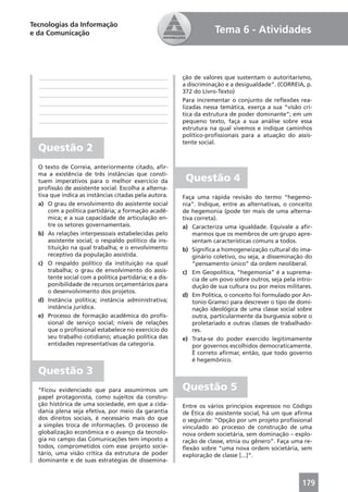 Tecnologias da Informação
e da Comunicação                                                     Tema 6 - Atividades



  ____________________________________________           ção de valores que sustentam o autoritarismo,
  ____________________________________________           a discriminação e a desigualdade”. (CORREIA, p.
                                                         372 do Livro-Texto)
  ____________________________________________
                                                         Para incrementar o conjunto de reﬂexões rea-
  ____________________________________________
                                                         lizadas nessa temática, exerça a sua “visão crí-
  ____________________________________________           tica da estrutura de poder dominante”; em um
  ____________________________________________           pequeno texto, faça a sua análise sobre essa
                                                         estrutura na qual vivemos e indique caminhos
                                                         político-proﬁssionais para a atuação do assis-
                                                         tente social.
  Questão 2
  O texto de Correia, anteriormente citado, aﬁr-
  ma a existência de três instâncias que consti-
  tuem imperativos para o melhor exercício da             Questão 4
  proﬁssão de assistente social. Escolha a alterna-
  tiva que indica as instâncias citadas pela autora.     Faça uma rápida revisão do termo “hegemo-
  a) O grau de envolvimento do assistente social         nia”. Indique, entre as alternativas, o conceito
      com a política partidária; a formação acadê-       de hegemonia (pode ter mais de uma alterna-
      mica; e a sua capacidade de articulação en-        tiva correta).
      tre os setores governamentais.                     a) Caracteriza uma igualdade. Equivale a aﬁr-
  b) As relações interpessoais estabelecidas pelo            marmos que os membros de um grupo apre-
      assistente social; o respaldo político da ins-         sentam características comuns a todos.
      tituição na qual trabalha; e o envolvimento        b) Signiﬁca a homogeneização cultural do ima-
      receptivo da população assistida.                      ginário coletivo, ou seja, a disseminação do
  c) O respaldo político da instituição na qual              “pensamento único” da ordem neoliberal.
      trabalha; o grau de envolvimento do assis-         c) Em Geopolítica, “hegemonia” é a suprema-
      tente social com a política partidária; e a dis-       cia de um povo sobre outros, seja pela intro-
      ponibilidade de recursos orçamentários para            dução de sua cultura ou por meios militares.
      o desenvolvimento dos projetos.
                                                         d) Em Política, o conceito foi formulado por An-
  d) Instância política; instância administrativa;           tonio Gramsci para descrever o tipo de domi-
      instância jurídica.                                    nação ideológica de uma classe social sobre
  e) Processo de formação acadêmica do proﬁs-                outra, particularmente da burguesia sobre o
      sional de serviço social; níveis de relações           proletariado e outras classes de trabalhado-
      que o proﬁssional estabelece no exercício do           res.
      seu trabalho cotidiano; atuação política das       e) Trata-se do poder exercido legitimamente
      entidades representativas da categoria.                por governos escolhidos democraticamente.
                                                             É correto aﬁrmar, então, que todo governo
                                                             é hegemônico.

  Questão 3
  “Ficou evidenciado que para assumirmos um              Questão 5
  papel protagonista, como sujeitos da constru-
  ção histórica de uma sociedade, em que a cida-         Entre os vários princípios expressos no Código
  dania plena seja efetiva, por meio da garantia         de Ética do assistente social, há um que aﬁrma
  dos direitos sociais, é necessário mais do que         o seguinte: “Opção por um projeto proﬁssional
  a simples troca de informações. O processo de          vinculado ao processo de construção de uma
  globalização econômica e o avanço da tecnolo-          nova ordem societária, sem dominação – explo-
  gia no campo das Comunicações tem imposto a            ração de classe, etnia ou gênero”. Faça uma re-
  todos, comprometidos com esse projeto socie-           ﬂexão sobre “uma nova ordem societária, sem
  tário, uma visão crítica da estrutura de poder         exploração de classe [...]”.
  dominante e de suas estratégias de dissemina-



                                                                                                      179
 