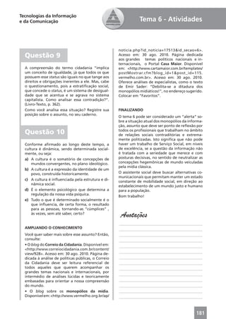 Tecnologias da Informação
e da Comunicação                                                 Tema 6 - Atividades



                                                      noticia.php?id_noticia=17513&id_secao=6>.
  Questão 9                                           Acesso em: 30 ago. 2010. Página dedicada
                                                      aos grandes temas políticos nacionais e in-
                                                      ternacionais, o Portal Casa Maior. Disponível
  A compreensão do termo cidadania “implica           em: <http://www.cartamaior.com.br/templates/
  um conceito de igualdade, já que todos os que       postMostrar.cfm?blog_id=1&post_id=115.
  possuem esse status são iguais no que tange aos     vermelho.com.br>. Acesso em: 30 ago. 2010.
  direitos e obrigações inerentes a ele. Mas, cabe    Oferece análises de especialistas, como o texto
  o questionamento, pois a estratiﬁcação social,      de Emir Sader: “Debilita-se a ditadura dos
  que concede o status, é um sistema de desigual-     monopólios midiáticos!”, no endereço sugerido.
  dade que se acentua e se agrava no sistema          Colocar em “Favoritos”.
  capitalista. Como analisar essa contradição?”.
  (Livro-Texto, p. 362).
  Como você analisa essa situação? Registre sua       FINALIZANDO
  posição sobre o assunto, no seu caderno.
                                                      O tema 6 pode ser considerado um “alerta” so-
                                                      bre a situação atual dos monopólios da informa-
                                                      ção, assunto que deve ser ponto de reﬂexão por
  Questão 10                                          todos os proﬁssionais que trabalham no âmbito
                                                      de relações sociais contraditórias e extrema-
                                                      mente politizadas. Isto signiﬁca que não pode
  Conforme aﬁrmado ao longo deste tempo, a            haver um trabalho de Serviço Social, em níveis
  cultura é dinâmica, sendo determinada social-       de excelência, se a questão da informação não
  mente, ou seja:                                     é tratada com a seriedade que merece e com
  a) A cultura é o somatório de concepções de         posturas decisivas, no sentido de neutralizar as
      mundos convergentes, no plano ideológico.       concepções hegemônicas de mundo veiculadas
                                                      pela mídia clássica.
  b) A cultura é a expressão da identidade de um
      povo, construída historicamente.                O assistente social deve buscar alternativas co-
                                                      municacionais que permitam manter um estado
  c) A cultura é inﬂuenciada pela estrutura e di-
                                                      constante de mobilidade social, em direção ao
      nâmica social.
                                                      estabelecimento de um mundo justo e humano
  d) É o elemento psicológico que determina a         para a população.
      regulação da nossa vida psíquica.
                                                      Bom trabalho!
  e) Tudo o que é determinado socialmente é o
      que inﬂuencia, de certa forma, o resultado
      para as pessoas, tornando-as “cúmplices” ,
      às vezes, sem até saber, certo?
                                                       Anotações
                                                      ____________________________________________
  AMPLIANDO O CONHECIMENTO                            ____________________________________________
  Você quer saber mais sobre esse assunto? Então,     ____________________________________________
  consulte:                                           ____________________________________________
  • O blog do Correio da Cidadania. Disponível em:    ____________________________________________
  <http://www.correiocidadania.com.br/content/
                                                      ____________________________________________
  view/928>. Acesso em: 30 ago. 2010. Página de-
  dicada à análise de políticas públicas, o Correio   ____________________________________________
  da Cidadania deve ser leitura referencial de        ____________________________________________
  todos aqueles que querem acompanhar os              ____________________________________________
  grandes temas nacionais e internacionais, por
                                                      ____________________________________________
  intermédio de análises lúcidas e teoricamente
  embasadas para orientar a nossa compreensão         ____________________________________________
  do mundo.                                           ____________________________________________
  • O blog sobre os monopólios da mídia.              ____________________________________________
  Disponível em: <http://www.vermelho.org.br/ap/      ____________________________________________



                                                                                                  181
 