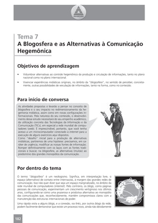 Tema 7
 A Blogosfera e as Alternativas à Comunicação
 Hegemônica

 Objetivos de aprendizagem
 •    Vislumbrar alternativas ao controle hegemônico da produção e circulação de informações, tanto no plano
      nacional como no plano internacional.
 •    Vivenciar experiências midiáticas originais, no âmbito da “blogosfera”, no sentido de perceber, concreta-
      mente, outras possibilidades de veiculação de informações, tanto na forma, como no conteúdo.




 Para início de conversa
 As atividades propostas o levarão a pensar no conceito de
 blogosfera e o seu impacto no redimensionamento da he-
 gemonia midiática, assim como em novas conﬁgurações in-
 formacionais. Pela natureza do seu conteúdo, o desenvolvi-
 mento desse estudo necessitará do seu empenho acadêmico,
 da utilização concreta das Tecnologias da Informação e da
 Comunicação (TICs), em especial a rede mundial de compu-
 tadores (web). É imprescindível, portanto, que você tenha
 acesso a um microcomputador conectado à internet para a
 execução de alguns exercícios aqui dispostos.
 Como “desaﬁo” inicial para a produção de alternativas
 midiáticas, partiremos de uma hipótese: precisamos, em ca-
 ráter de urgência, modiﬁcar as nossas fontes de informação.
 Romper deﬁnitivamente com os laços com as fontes tradi-
 cionais e buscar, na blogosfera, as alternativas (muitas) ao
 predomínio dos grandes monopólios da comunicação.




 Por dentro do tema
 O termo “blogosfera” é um neologismo. Signiﬁca, em interpretação livre, o
 espaço (alternativo) de contato entre internautas, à margem das grandes redes de
 comunicação. Isso não quer dizer que seja um espaço marginalizado, no âmbito da
 rede mundial de computadores (internet). Pelo contrário, os blogs, como páginas
 pessoais de comunicação, experimentam um crescimento vertiginoso nos últimos
 anos, conﬁgurando-se como uma prazerosa e produtiva alternativa ao monopólio
 das comunicações que, reconhecidamente, mantêm compromissos claros com a
 manutenção das estruturas internacionais de poder.
 Uma rápida visita a alguns blogs, e a conexão, via links, por outros blogs da rede,
 podem facilmente demonstrar que existe um processo novo, ainda não devidamente



182
 4
 