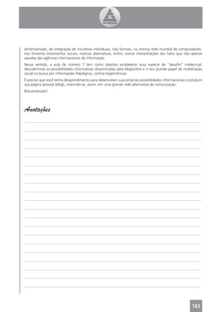 dimensionado, de integração de iniciativas individuais, não formais, na imensa rede mundial de computadores.
Isso fomenta movimentos sociais, notícias alternativas, enﬁm, outras interpretações dos fatos que não apenas
aquelas das agências internacionais de informação.
Nesse sentido, a aula de número 7 tem como objetivo estabelecer essa espécie de “desaﬁo” intelectual:
descobrirmos as possibilidades informativas disseminadas pela blogosfera e o seu grande papel de mobilização
social na busca por informações ﬁdedignas, contra-hegemônicas.
É preciso que você tenha desprendimento para desenvolver suas próprias possibilidades informacionais e produzir
sua página pessoal (blog), inserindo-se, assim, em uma grande rede alternativa de comunicação.
Boa produção!




Anotações
_______________________________________________________________________________________________

_______________________________________________________________________________________________

_______________________________________________________________________________________________

_______________________________________________________________________________________________

_______________________________________________________________________________________________

_______________________________________________________________________________________________

_______________________________________________________________________________________________

_______________________________________________________________________________________________

_______________________________________________________________________________________________

_______________________________________________________________________________________________

_______________________________________________________________________________________________

_______________________________________________________________________________________________

_______________________________________________________________________________________________

_______________________________________________________________________________________________

_______________________________________________________________________________________________

_______________________________________________________________________________________________

_______________________________________________________________________________________________

_______________________________________________________________________________________________

_______________________________________________________________________________________________

_______________________________________________________________________________________________




                                                                                                        183
 
