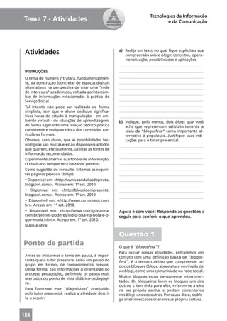 Tecnologias da Informação
Tema 7 - Atividades                                                             e da Comunicação




 Atividades                                           a) Redija um texto no qual ﬁque explícita a sua
                                                         compreensão sobre blogs: conceitos, opera-
                                                         cionalização, possibilidades e aplicações.
                                                      ____________________________________________
 INSTRUÇÕES                                           ____________________________________________
 O tema de número 7 tratará, fundamentalmen-          ____________________________________________
 te, da construção (concreta) de espaços digitais     ____________________________________________
 alternativos na perspectiva de criar uma “rede       ____________________________________________
 de interesses” acadêmicos, voltada ao intercâm-      ____________________________________________
 bio de informações relacionadas à prática do
 Serviço Social.                                      ____________________________________________
 Tal intento não pode ser realizado de forma          ____________________________________________
 simplista, sem que o aluno dedique signiﬁca-         ____________________________________________
 tivas horas de estudo à manipulação - em am-         ____________________________________________
 biente virtual - de situações de aprendizagem,       b) Indique, pelo menos, dois blogs que você
 de forma a garantir uma relação teórico-prática         acha que representam satisfatoriamente a
 consistente e enriquecedora dos conteúdos cur-          ideia da “blogosfera” como importante al-
 riculares formais.                                      ternativa à população. Justiﬁque suas indi-
 Observe, caro aluno, que as possibilidades tec-         cações para o tutor presencial.
 nológicas são muitas e estão disponíveis a todos     ____________________________________________
 que querem, efetivamente, utilizar as fontes de
                                                      ____________________________________________
 informação recomendadas.
                                                      ____________________________________________
 Experimente alternar sua fontes de informação.
 O resultado sempre será bastante positivo.           ____________________________________________
 Como sugestão de consulta, listamos as seguin-       ____________________________________________
 tes páginas pessoais (blogs):                        ____________________________________________
 • Disponível em: <http://www.sandaliasdopirata.      ____________________________________________
 blogspot.com/>. Acesso em: 1º set. 2010.             ____________________________________________
 • Disponível em: <http://blogdoonipresente.          ____________________________________________
 blogspot.com/>. Acesso em: 1º set. 2010.
                                                      ____________________________________________
 • Disponível em: <http://www.cartamaior.com.
 br>. Acesso em: 1º set. 2010.
 • Disponível em: <http://www.rodrigovianna.          Agora é com você! Responda às questões a
 com.br/plenos-poderes/indio-pisa-na-bola-e-o-        seguir para conferir o que aprendeu.
 que-muda.html>. Acesso em: 1º set. 2010.
 Mãos à obra!

                                                      Questão 1
Ponto de partida                                      O que é “blogosfera”?
                                                      Para iniciar nossas atividades, entraremos em
 Antes de iniciarmos o tema em pauta, é impor-        contato com uma deﬁnição básica de “blogos-
 tante que o tutor presencial saiba um pouco do       fera”: é o termo coletivo que compreende to-
 grupo em termos de conhecimentos prévios.            dos os blogues (blogs, abreviatura em inglês de
 Dessa forma, tais informações o orientarão no        weblog), como uma comunidade ou rede social.
 processo pedagógico, deﬁnindo os passos mais
                                                      Muitos blogues estão densamente interconec-
 acertados do ponto de vista didático-pedagógi-
                                                      tados. Os blogueiros leem os blogues uns dos
 co.
                                                      outros, criam links para eles, referem-se a eles
 Para favorecer esse “diagnóstico” produzido          na sua própria escrita, e postam comentários
 pelo tutor presencial, realize a atividade descri-   nos blogs uns dos outros. Por causa disso, os blo-
 ta a seguir:                                         gs interconectados criaram sua própria cultura.



184
 