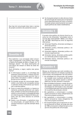 Tecnologias da Informação
Tema 7 - Atividades                                                           e da Comunicação




 ____________________________________________       e) Se a burguesia sempre se valeu dos seus meios
 ____________________________________________          de comunicação de massas para se reproduzir
                                                       como classe dominante, por outro, a contrain-
 ____________________________________________
                                                       formação sempre esteve presente nas organi-
 ____________________________________________          zações políticas das classes trabalhadoras.
 Que tipo de comunicação deve estar a serviço
 do projeto societário dos assistentes sociais?
 ____________________________________________
 ____________________________________________       Questão 5
 ____________________________________________
 ____________________________________________       O projeto ético-político do Serviço Social se as-
                                                    senta em três dimensões “articuladas entre si
 ____________________________________________
                                                    que lhe dão materialidade” (BRAZ, Livro-Texto,
 ____________________________________________       pp. 387-389). Identiﬁque-as entre as seguintes
 ____________________________________________       alternativas.
 ____________________________________________       a) Dimensão ﬁlosóﬁca, dimensão sociológica e
 ____________________________________________           dimensão política.
 ____________________________________________       b) Dimensão jurídica, dimensão política e di-
                                                        mensão social.
                                                    c) Dimensão orgânica, dimensão jurídica e di-
                                                        mensão organizacional.
 Questão 4                                          d) Dimensão teórica, dimensão jurídico-políti-
                                                        ca e dimensão político-organizativa.
 Para explicitar a sua concepção sobre comuni-      e) Dimensão teórica, dimensão política e di-
 cação, propaganda e luta política, Braz utiliza        mensão sociológica.
 a clássica formulação de Marx e Engels, em “A
 ideologia alemã”: “As ideias dominantes de
 uma época são sempre as ideias da classe do-
 minante”.                                          Questão 6
 Qual aﬁrmativa, a seguir, explica esse pensa-
 mento?                                             Marque as aﬁrmativas que você considera ver-
 a) A informação é poder e, na estratégia das       dadeiras (V) e falsas (F), em relação à questão da
     empresas multinacionais, o sistema articula-   comunicação, da propaganda e da luta política:
     do pelas telecomunicações permite ﬁxar o       ( ) As estratégias de comunicação não podem
     preço desta mercadoria e deﬁnir a seleção          ser tratadas como auxiliares periféricos da
     do que vai ser recebido.                           luta política. Elas devem assumir a centrali-
 b) Os grandes grupos da comunicação desen-             dade que, de fato, possuem e merecem.
     volvem uma retórica de concepções racistas     ( ) Nas sociedades burguesas, o poder dos gran-
     e subtraem fontes informativas que favore-         des grupos empresariais que dominam as
     çam a opinião pública.                             tecnologias da informação e seus mercados
 c) Como os meios de produção e a riqueza so-           é contrabalançado pela intervenção do Esta-
     cialmente produzida pertencem aos capita-          do na política de produção cultural.
     listas, também os meios de produção que en-    ( ) No capitalismo, a comunicação e a propa-
     volvem a comunicação e a propaganda estão          ganda tornaram-se meios indispensáveis de
     em mãos burguesas. A disputa de ideias, por-       luta entre projetos societários.
     tanto, tem seu centro decisivo no controle
                                                    ( ) No capitalismo, a comunicação e a propa-
     dos meios.
                                                        ganda tornaram-se meios antagônicos de
 d) Desde a sua aﬁrmação, o capitalismo teve,           luta entre projetos societários.
     na comunicação, um papel decisivo. A Re-
                                                    ( ) As transformações que se operaram no cam-
     volução Francesa é o grande exemplo dessa
                                                        po proﬁssional no Brasil, ao longo dos anos
     situação.
                                                        de 1980, provocaram o despertar para a cria-
                                                        ção de uma política de comunicação.



186
 