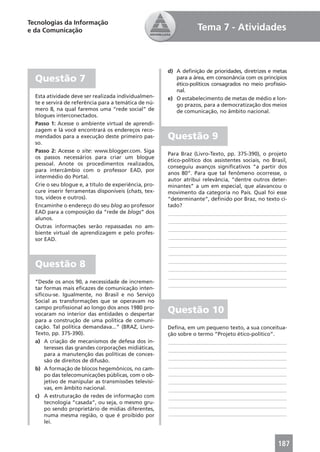Tecnologias da Informação
e da Comunicação                                                   Tema 7 - Atividades



                                                       d) A deﬁnição de prioridades, diretrizes e metas
  Questão 7                                               para a área, em consonância com os princípios
                                                          ético-políticos consagrados no meio proﬁssio-
                                                          nal.
  Esta atividade deve ser realizada individualmen-     e) O estabelecimento de metas de médio e lon-
  te e servirá de referência para a temática de nú-       go prazos, para a democratização dos meios
  mero 8, na qual faremos uma “rede social” de            de comunicação, no âmbito nacional.
  blogues interconectados.
  Passo 1: Acesse o ambiente virtual de aprendi-
  zagem e lá você encontrará os endereços reco-
  mendados para a execução deste primeiro pas-         Questão 9
  so.
  Passo 2: Acesse o site: www.blogger.com. Siga
                                                       Para Braz (Livro-Texto, pp. 375-390), o projeto
  os passos necessários para criar um blogue
                                                       ético-político dos assistentes sociais, no Brasil,
  pessoal. Anote os procedimentos realizados,
                                                       conseguiu avanços signiﬁcativos “a partir dos
  para intercâmbio com o professor EAD, por
                                                       anos 80”. Para que tal fenômeno ocorresse, o
  intermédio do Portal.
                                                       autor atribui relevância, “dentre outros deter-
  Crie o seu blogue e, a título de experiência, pro-   minantes” a um em especial, que alavancou o
  cure inserir ferramentas disponíveis (chats, tex-    movimento da categoria no País. Qual foi esse
  tos, vídeos e outros).                               “determinante”, deﬁnido por Braz, no texto ci-
  Encaminhe o endereço do seu blog ao professor        tado?
  EAD para a composição da “rede de blogs” dos         ____________________________________________
  alunos.
                                                       ____________________________________________
  Outras informações serão repassadas no am-
                                                       ____________________________________________
  biente virtual de aprendizagem e pelo profes-
  sor EAD.                                             ____________________________________________
                                                       ____________________________________________
                                                       ____________________________________________

  Questão 8                                            ____________________________________________
                                                       ____________________________________________
                                                       ____________________________________________
  “Desde os anos 90, a necessidade de incremen-
                                                       ____________________________________________
  tar formas mais eﬁcazes de comunicação inten-
  siﬁcou-se. Igualmente, no Brasil e no Serviço
  Social as transformações que se operavam no
  campo proﬁssional ao longo dos anos 1980 pro-
  vocaram no interior das entidades o despertar
                                                       Questão 10
  para a construção de uma política de comuni-
  cação. Tal política demandava...” (BRAZ, Livro-      Deﬁna, em um pequeno texto, a sua conceitua-
  Texto, pp. 375-390).                                 ção sobre o termo “Projeto ético-político”.
  a) A criação de mecanismos de defesa dos in-         ____________________________________________
      teresses das grandes corporações midiáticas,     ____________________________________________
      para a manutenção das políticas de conces-
                                                       ____________________________________________
      são de direitos de difusão.
                                                       ____________________________________________
  b) A formação de blocos hegemônicos, no cam-
      po das telecomunicações públicas, com o ob-      ____________________________________________
      jetivo de manipular as transmissões televisi-    ____________________________________________
      vas, em âmbito nacional.                         ____________________________________________
  c) A estruturação de redes de informação com         ____________________________________________
      tecnologia “casada”, ou seja, o mesmo gru-
                                                       ____________________________________________
      po sendo proprietário de mídias diferentes,
      numa mesma região, o que é proibido por          ____________________________________________
      lei.



                                                                                                     187
 