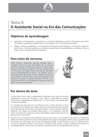Tema 8
O Assistente Social na Era das Comunicações

Objetivos de aprendizagem
•    Apreender, conceitualmente, as categorias e os conceitos trabalhados no decorrer da disciplina, para efeito
     de subsidiar a atuação do assistente social na sua interface com o mundo da comunicação.
•    Elaborar, coletiva e digitalmente, um levantamento (Frequently Asked Question, ou Perguntas Frequente-
     mente Feitas - FAQ) das questões que suscitaram esclarecimento e disponibilizá-lo, em ambiente virtual, a
     todos os alunos que participaram da disciplina.




Para início de conversa
Nesta temática, realizaremos algumas atividades sobre o
assistente social na era das comunicações. Em um segundo
momento, faremos a revisão do conjunto de temas traba-
lhados nos sete assuntos anteriores. Para isso, produziremos
um FAQ para uma ampla revisão dos assuntos abordados
que será disponibilizado no Portal e um glossário para as
eventuais dúvidas que surjam. Por isso, solicitamos que envie
suas questões e dúvidas sobre o que pode prejudicá-lo, em
termos de conceitos, e participe ativamente do FAQ, como
forma de contribuir com as respostas e as perguntas que sur-
girão no decorrer da disciplina.




Por dentro do tema
O tema deste ﬁnal de aulas é especialmente interessante, por tratar de assuntos
trabalhados nas sete aulas anteriores, o que implica a necessidade de resgatar
conhecimentos trabalhados nas teleaulas de 1 a 7, para compor uma análise coesa
e unitária da realidade.
É o momento de perguntarmos: Há diferenças entre o Brasil colonial e o Brasil
contemporâneo? A retrospectiva histórica demonstra que há diferenças do ponto de
vista organizacional, entre os dois momentos históricos. Cada um desses momentos
apresenta uma relação de produção diferenciada e um consequente rearranjo
social, no sentido de se adequar às novas necessidades impostas pelo processo de
expansionismo mercantilista.
No entanto, há um elemento de semelhança entre os dois “Brasis”, que consiste em reconhecer o fundamento
político-econômico presente em toda a historicidade da construção da sociedade brasileira. Seja no período inicial
do processo de colonização, seja na fase da produção baseada na mão-de-obra escrava ou, posteriormente,
na fase da imigração européia, o que moveu a formação social, política, cultural e econômica do Brasil foi a
mentalidade liberal. Isso se tornou o fundamento doutrinário para as tomadas de decisão da corte.




                                                                                                           189
 