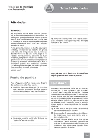 Tecnologias da Informação
e da Comunicação                                                 Tema 8 - Atividades



  Atividades                                         ____________________________________________
                                                     ____________________________________________
                                                     ____________________________________________
                                                     ____________________________________________
  INSTRUÇÕES                                         ____________________________________________
  Ao chegarmos ao ﬁm desta Unidade (discipli-        ____________________________________________
  na), é absolutamente necessário realizarmos um     ____________________________________________
  balanço do que aprendemos e daquilo que ain-
  da não está suﬁcientemente claro, o que, nes-      c) Compare suas respostas com a de seus cole-
  te contexto, se mostra como imperativo para o      gas e apresente suas sugestões para a deﬁnição
  desenvolvimento de massa crítica, no campo da      conceitual dos termos.
  Assistência Social.                                ____________________________________________
  Tente, portanto, realizar as tarefas aqui apre-    ____________________________________________
  sentadas, sem recorrer ao trabalho em grupo.       ____________________________________________
  Esse momento é importante para a aﬁrmação          ____________________________________________
  da individualidade de cada aluno. Faça as ati-
                                                     ____________________________________________
  vidades individualmente; pergunte ao tutor
  presencial, sempre que necessário, sobre a obri-   ____________________________________________
  gatoriedade de realizar as atividades propostas,   ____________________________________________
  ou sobre questões de ordem conceitual. Não se      ____________________________________________
  esqueça de que esta aula é dedicada à constru-
                                                     ____________________________________________
  ção de um glossário digital, de forma que todos
  tenham acesso às nossas produções.                 ____________________________________________
  Mãos à obra!

                                                     Agora é com você! Responda às questões a
                                                     seguir para conferir o que aprendeu.
 Ponto de partida
  Para o “aquecimento” do nosso ponto de parti-
  da, realizaremos a tarefa a seguir.
                                                     Questão 1
  a) Registre, nas suas anotações, os conceitos
                                                     No texto “O Assistente Social na era das co-
      que, segundo seu ponto de vista, merece-
                                                     municações” (Kênia Figueiredo, pp. 323-343),
      riam uma abordagem mais aprofundada.
                                                     a autora faz a seguinte aﬁrmação: “Embora
  ____________________________________________       apresente muitas ambiguidades, a comunicação
  ____________________________________________       é, sem dúvida, uma das mais importantes carac-
  ____________________________________________       terísticas da modernidade e vem evoluindo em
  ____________________________________________       estreita relação dialética, e não mecânica, com
                                                     as relações sociais”. Assinale, entre as alterna-
  ____________________________________________       tivas a seguir, o correto signiﬁcado de “relação
  ____________________________________________       dialética”.
  ____________________________________________       a) É uma relação na qual existe a supremacia
  ____________________________________________           de um elemento sobre o outro.
  ____________________________________________       b) Uma relação de subjugação consentida en-
  ____________________________________________           tre os pares, de modo a se manter uma or-
                                                         dem estabelecida.
  b) Para cada conceito registrado, deﬁna a sua
      “resposta” para a questão.                     c) Trata-se de uma relação entre duas partes
                                                         conﬂitantes (tese e antítese), das quais se
  ____________________________________________
                                                         procura alcançar um resultado (síntese) que
  ____________________________________________           representa uma mudança de situação, fruto
  ____________________________________________           da contraposição de ideias.




                                                                                                  191
 