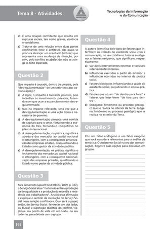 Tecnologias da Informação
Tema 8 - Atividades                                                            e da Comunicação




 d) É uma relação conﬂitante que resulta em
    rupturas sociais, tais como greves, violência
    e vandalismo.
                                                     Questão 4
 e) Trata-se de uma relação entre duas partes
    conﬂitantes (tese e antítese), das quais se      A autora identiﬁca dois tipos de fatores que in-
    procura alcançar um resultado (síntese) que      terferem na relação do assistente social com a
    representa uma mudança de situação, po-          comunicação, no seu cotidiano: fatores endóge-
    rém, pelo conﬂito estabelecido, não se atin-     nos e fatores exógenos, que signiﬁcam, respec-
    ge o êxito esperado.                             tivamente:
                                                     a) Variáveis intervenientes externas e variáveis
                                                         intervenientes internas.
                                                     b) Inﬂuências exercidas a partir do exterior e
 Questão 2                                               inﬂuências ocorridas no interior da prática
                                                         social.
 Que impacto é causado, dentro de um país, pela      c) Fatores biológicos inﬂuenciando a saúde do
 “desregulamentação” de um setor (no caso: co-           assistente social, prejudicando-o em sua prá-
 municações)?                                            tica.
 a) A rigor, o impacto é bastante positivo, pois     d) Fatores que atuam “de dentro para fora” e
    incentiva os investimentos privados, fazen-          fatores que interferem “de fora para den-
    do com que ocorra expansão no setor desre-           tro”.
    gulamentado.                                     e) Endógeno: fenômeno ou processo geológi-
 b) Não há impacto relevante, uma vez que a              co que se realiza no interior da Terra. Exóge-
    desregulamentação é uma ação típica e ne-            no: fenômeno ou processo geológico que se
    cessária de governo.                                 realiza no exterior da Terra.
 c) A desregulamentação provoca uma corrida
    de capitais para o setor, fortalecendo a eco-
    nomia do País, tornando-o competitivo no
    plano internacional.                             Questão 5
 d) A desregulamentação, na prática, signiﬁca a
    abertura dos mercados ao capital nacional        Cite um fator endógeno e um fator exógeno
    e estrangeiro, com a consequente privatiza-      que você considera relevantes para a análise da
    ção das empresas estatais, desqualiﬁcando o      temática: O Assistente Social na era das comuni-
    Estado como gestor da atividade pública.         cações. Registre suas opções para discussão em
 e) A desregulamentação, na prática, signiﬁca o      grupos.
    fechamento dos mercados ao capital nacional      ____________________________________________
    e estrangeiro, com a consequente nacionali-      ____________________________________________
    zação das empresas privadas, qualiﬁcando o       ____________________________________________
    Estado como gestor da atividade pública.
                                                     ____________________________________________
                                                     ____________________________________________
                                                     ____________________________________________
 Questão 3                                           ____________________________________________
                                                     ____________________________________________
 Para Iamamoto (apud FIGUEIREDO, 2009, p. 327),      ____________________________________________
 o Serviço Social atua “na tensão entre a produção
                                                     ____________________________________________
 da desigualdade e a produção da rebeldia e resis-
 tência dos trabalhadores”. Analise essa aﬁrmação    ____________________________________________
 e explique o sentido da mediação do Serviço So-     ____________________________________________
 cial nessa relação conﬂituosa. Qual será o papel,   ____________________________________________
 então, do Serviço Social: favorecer um dos lados,   ____________________________________________
 ou buscar a superação dialética do conﬂito? Ex-
 plique seu ponto de vista em um texto, no seu       ____________________________________________
 caderno, para debate com o grupo.                   ____________________________________________



192
 
