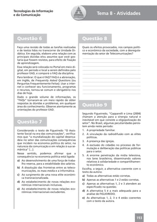 Tecnologias da Informação
e da Comunicação                                                  Tema 8 - Atividades




  Questão 6                                           Questão 8
  Faça uma revisão de todas as tarefas realizadas     Quais os efeitos provocados, nos campos políti-
  e de textos lidos no transcorrer da Unidade Di-     co e econômico da sociedade, com a desregula-
  dática. Em seguida, elabore uma relação com as      mentação do setor de Telecomunicações?
  principais dúvidas e/ou assuntos que você gos-      ____________________________________________
  taria que fossem revistos, para efeito de ﬁxação
                                                      ____________________________________________
  de aprendizagem.
                                                      ____________________________________________
  Essa relação será colocada no Portal em meio di-
  gital, em período e local a serem deﬁnidos pelo     ____________________________________________
  professor EAD, e comporá o FAQ da disciplina.       ____________________________________________
  Para lembrar: O que é FAQ? FAQ é a abreviação,      ____________________________________________
  em Inglês, de Frequently Asked Questions (ou        ____________________________________________
  Perguntas Frequentemente Feitas). Usar a inter-     ____________________________________________
  net e conhecer seu funcionamento, programas
  e recursos, tornou-se comum e obrigatório nos       ____________________________________________
  dias de hoje.                                       ____________________________________________
  Dado o grande volume de informações, os
  “FAQs” tornaram-se um meio rápido de obter
  respostas às dúvidas e problemas, em qualquer
  área do conhecimento. Observe atentamente as        Questão 9
  orientações do professor EAD.
                                                      Segundo Figueiredo, “Capparelli e Lima (2004)
                                                      chamam a atenção para a sinergia natural e
                                                      inevitável em que consiste a oligopolização do
  Questão 7                                           setor”. No Brasil, algumas peculiaridades persis-
                                                      tem ainda neste período:
  Considerando o texto de Figueiredo “O Assis-        1. A propriedade familiar.
  tente Social na era das comunicações”, veriﬁca-     2. A vinculação da radiodifusão com as elites
  mos que “a mundialização do capital desenca-            políticas.
  deia no setor das comunicações consequências        3. A presença das igrejas.
  que incidem na economia política do setor, na
  natureza da comunicação e em relação à sua se-      4. A exclusão do cidadão no processo de for-
  mântica” [...].                                         mulação e deliberação das políticas públicas
                                                          para o setor.
  Nesse sentido, podemos aﬁrmar que a
  consequência na economia política está ligada:      5. A enorme penetração da mídia televisiva,
                                                          nos lares brasileiros, disseminando valores
  a) Ao desenvolvimento de uma força de traba-            relativos à solidariedade e compartilhamen-
     lho reserva, para a estabilidade dos salários.       to econômico.
  b) À dissolução das fronteiras entre as teleco-     Escolha, a seguir, a alternativa coerente com o
     municações, os mass media e a informática.       texto da autora:
  c) Ao surgimento de uma nova elite econômi-         a) Todas as alternativas estão corretas.
     ca transnacionalizada.
                                                      b) Apenas as alternativas 1 e 2 estão corretas.
  d) Ao estabelecimento de novas relações eco-
     nômicas internacionais inclusivas.               c) Apenas as alternativas 1, 2 e 3 atendem ao
                                                          especiﬁcado na questão.
  e) Ao estabelecimento de novas relações eco-
     nômicas internacionais excludentes.              d) A alternativa 5 é a mais adequada para a
                                                          análise de FIGUEIREDO.
                                                      e) As alternativas 1, 2, 3 e 4 estão coerentes
                                                          com o texto da autora.




                                                                                                   193
 