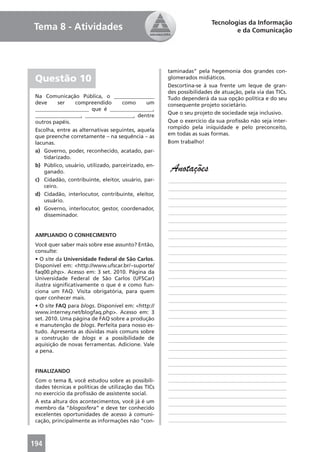 Tecnologias da Informação
Tema 8 - Atividades                                                            e da Comunicação




                                                     taminadas” pela hegemonia dos grandes con-
 Questão 10                                          glomerados midiáticos.
                                                     Descortina-se à sua frente um leque de gran-
                                                     des possibilidades de atuação, pela via das TICs.
 Na Comunicação Pública, o _______________           Tudo dependerá da sua opção política e do seu
 deve      ser   compreendido        como      um    consequente projeto societário.
 ____________________ que é ________________,
 _________________, __________________, dentre       Que o seu projeto de sociedade seja inclusivo.
 outros papéis.                                      Que o exercício da sua proﬁssão não seja inter-
 Escolha, entre as alternativas seguintes, aquela    rompido pela iniquidade e pelo preconceito,
 que preenche corretamente – na sequência – as       em todas as suas formas.
 lacunas.                                            Bom trabalho!
 a) Governo, poder, reconhecido, acatado, par-
     tidarizado.
 b) Público, usuário, utilizado, parceirizado, en-
     ganado.                                          Anotações
 c) Cidadão, contribuinte, eleitor, usuário, par-    ____________________________________________
     ceiro.                                          ____________________________________________
 d) Cidadão, interlocutor, contribuinte, eleitor,    ____________________________________________
     usuário.
                                                     ____________________________________________
 e) Governo, interlocutor, gestor, coordenador,
     disseminador.                                   ____________________________________________
                                                     ____________________________________________
                                                     ____________________________________________
 AMPLIANDO O CONHECIMENTO                            ____________________________________________
 Você quer saber mais sobre esse assunto? Então,     ____________________________________________
 consulte:                                           ____________________________________________
 • O site da Universidade Federal de São Carlos.     ____________________________________________
 Disponível em: <http://www.ufscar.br/~suporte/
                                                     ____________________________________________
 faq00.php>. Acesso em: 3 set. 2010. Página da
 Universidade Federal de São Carlos (UFSCar)         ____________________________________________
 ilustra signiﬁcativamente o que é e como fun-       ____________________________________________
 ciona um FAQ. Visita obrigatória, para quem         ____________________________________________
 quer conhecer mais.                                 ____________________________________________
 • O site FAQ para blogs. Disponível em: <http://    ____________________________________________
 www.interney.net/blogfaq.php>. Acesso em: 3
 set. 2010. Uma página de FAQ sobre a produção       ____________________________________________
 e manutenção de blogs. Perfeita para nosso es-      ____________________________________________
 tudo. Apresenta as dúvidas mais comuns sobre        ____________________________________________
 a construção de blogs e a possibilidade de          ____________________________________________
 aquisição de novas ferramentas. Adicione. Vale
                                                     ____________________________________________
 a pena.
                                                     ____________________________________________
                                                     ____________________________________________
 FINALIZANDO                                         ____________________________________________
 Com o tema 8, você estudou sobre as possibili-      ____________________________________________
 dades técnicas e políticas de utilização das TICs   ____________________________________________
 no exercício da proﬁssão de assistente social.      ____________________________________________
 A esta altura dos acontecimentos, você já é um      ____________________________________________
 membro da “blogosfera” e deve ter conhecido
 excelentes oportunidades de acesso à comuni-        ____________________________________________
 cação, principalmente as informações não “con-      ____________________________________________



194
 