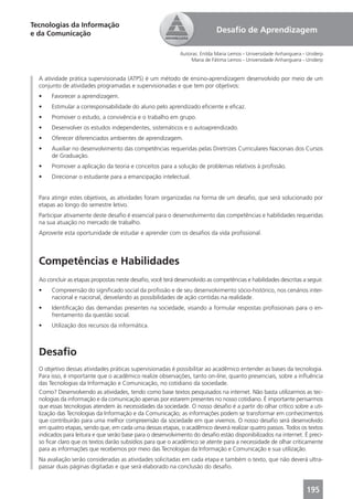 Tecnologias da Informação
e da Comunicação                                                            Desaﬁo de Aprendizagem

                                                            Autoras: Enilda Maria Lemos - Universidade Anhanguera - Uniderp
                                                                 Maria de Fátima Lemos - Universidade Anhanguera - Uniderp


  A atividade prática supervisionada (ATPS) é um método de ensino-aprendizagem desenvolvido por meio de um
  conjunto de atividades programadas e supervisionadas e que tem por objetivos:
  •    Favorecer a aprendizagem.
  •    Estimular a corresponsabilidade do aluno pelo aprendizado eﬁciente e eﬁcaz.
  •    Promover o estudo, a convivência e o trabalho em grupo.
  •    Desenvolver os estudos independentes, sistemáticos e o autoaprendizado.
  •    Oferecer diferenciados ambientes de aprendizagem.
  •    Auxiliar no desenvolvimento das competências requeridas pelas Diretrizes Curriculares Nacionais dos Cursos
       de Graduação.
  •    Promover a aplicação da teoria e conceitos para a solução de problemas relativos à proﬁssão.
  •    Direcionar o estudante para a emancipação intelectual.


  Para atingir estes objetivos, as atividades foram organizadas na forma de um desaﬁo, que será solucionado por
  etapas ao longo do semestre letivo.
  Participar ativamente deste desaﬁo é essencial para o desenvolvimento das competências e habilidades requeridas
  na sua atuação no mercado de trabalho.
  Aproveite esta oportunidade de estudar e aprender com os desaﬁos da vida proﬁssional.



  Competências e Habilidades
  Ao concluir as etapas propostas neste desaﬁo, você terá desenvolvido as competências e habilidades descritas a seguir.
  •    Compreensão do signiﬁcado social da proﬁssão e de seu desenvolvimento sócio-histórico, nos cenários inter-
       nacional e nacional, desvelando as possibilidades de ação contidas na realidade.
  •    Identiﬁcação das demandas presentes na sociedade, visando a formular respostas proﬁssionais para o en-
       frentamento da questão social.
  •    Utilização dos recursos da informática.



  Desaﬁo
  O objetivo dessas atividades práticas supervisionadas é possibilitar ao acadêmico entender as bases da tecnologia.
  Para isso, é importante que o acadêmico realize observações, tanto on-line, quanto presenciais, sobre a inﬂuência
  das Tecnologias da Informação e Comunicação, no cotidiano da sociedade.
  Como? Desenvolvendo as atividades, tendo como base textos pesquisados na internet. Não basta utilizarmos as tec-
  nologias da informação e da comunicação apenas por estarem presentes no nosso cotidiano. É importante pensarmos
  que essas tecnologias atendem às necessidades da sociedade. O nosso desaﬁo é a partir do olhar crítico sobre a uti-
  lização das Tecnologias da Informação e da Comunicação; as informações podem se transformar em conhecimentos
  que contribuirão para uma melhor compreensão da sociedade em que vivemos. O nosso desaﬁo será desenvolvido
  em quatro etapas, sendo que, em cada uma dessas etapas, o acadêmico deverá realizar quatro passos. Todos os textos
  indicados para leitura e que serão base para o desenvolvimento do desaﬁo estão disponibilizados na internet. É preci-
  so ﬁcar claro que os textos darão subsídios para que o acadêmico se atente para a necessidade de olhar criticamente
  para as informações que recebemos por meio das Tecnologias da Informação e Comunicação e sua utilização.
  Na avaliação serão consideradas as atividades solicitadas em cada etapa e também o texto, que não deverá ultra-
  passar duas páginas digitadas e que será elaborado na conclusão do desaﬁo.



                                                                                                                   195
 