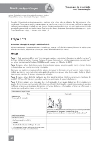 Tecnologias da Informação
  Desaﬁo de Aprendizagem                                                                         e da Comunicação

Autoras: Enilda Maria Lemos - Universidade Anhanguera - Uniderp
Maria de Fátima Lemos - Universidade Anhanguera - Uniderp


   Atenção!!! Concluindo o desaﬁo proposto, a partir do olhar crítico sobre a utilização das Tecnologias da Infor-
   mação e da Comunicação, as informações podem se transformar em conhecimentos que contribuirão para uma
   melhor compreensão da sociedade em que vivemos. Cada grupo deverá construir um único texto utilizando toda
   a produção desenvolvida nas quatro etapas. Esse texto não deverá ultrapassar duas páginas digitadas com a fonte
   Times New Roman, corpo 12, espaço entre linhas 1,5.




   Etapa n.o 1
   Aula-tema: Evolução tecnológica e modernização
   Nesta primeira etapa é importante que você, acadêmico, observe a inﬂuência do desenvolvimento tecnológico nas
   relações de trabalho, seguindo as orientações para o desenvolvimento dos passos.

   PASSOS
   Passo 1 - Cada grupo deverá ler o texto “Como a modernização e a tecnologia inﬂuenciam nas relações humanas”,
   de Shani Falchetti e Raphael Henrique Castanho Di Lascio.Disponível em: http://www.psicologia.com.pt/artigos/
   ver_artigo_licenciatura.php?codigo=TL0002&area=d8 - Acesso em: 12 junho de 2010.
   Passo 2 - Após a leitura do texto os grupos deverão debater sobre a seguinte questão: como o homem é visto
   nesta sociedade que convive com muita informação.
   Os grupos vão elaborar um pequeno texto, sobre o tema que foi discutido: como o homem é visto nesta so-
   ciedade que convive com muita informação, podendo utilizar uma gravura e/ou desenho para ilustrar o debate
   (descrevendo o sentido da gravura e/ou desenho utilizado).
   Passo 3 - Após a leitura do texto, explique o que é ser operário coletivo. Este termo se encontra na citação de
   (AGOSTI, 1970, p. 49). Veja bem, o produto ﬁnal tem a participação de vários trabalhadores.
   Passo 4 - Crie um slogan - uma frase, para dar o título ao quadro do seu grupo. Cada grupo deverá elaborar um
   quadro, demonstrando, com ilustração, o Brasil agrário, o Brasil industrializado, o trabalho do artesão, do operário
   na fábrica, a natureza, a devastação da natureza em função do lucro, a informação e o homem se informando e
   não transformando a informação em conhecimento.

    Coloque aqui o slogan criado:
                             Tema                                                        Ilustração
    Brasil agrário
    Um exemplo de atividade




                                                            Disponível em: http://acertodecontas.blog.br/wp-content/uploads/2008/
                                                            03/coronelismo.gif. Acesso em 13 de junho de 2010
                                                            A época dos coronéis. O voto era o chamado “voto de cabresto”
    Brasil industrializado
    trabalho do artesão
    trabalho do operário na fábrica
    a natureza
    a devastação da natureza em função do lucro
    a informação e o homem se informando e não trans-
    formando a informação em conhecimento




 196
 