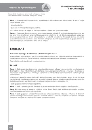 Tecnologias da Informação
  Desaﬁo de Aprendizagem                                                                  e da Comunicação

Autoras: Enilda Maria Lemos - Universidade Anhanguera - Uniderp
Maria de Fátima Lemos - Universidade Anhanguera - Uniderp


   Passo 3 - De acordo com o texto acessado, a pedoﬁlia é um dos crimes virtuais. Utilize o motor de busca Google.
   com e pesquise sobre:
   - o que é pedoﬁlia.
   - quais são os crimes praticados pelo pedóﬁlo.
   **** Não se esqueça de colocar os sites pesquisados e o dia em que foram pesquisados.
   Passo 4 - Cada grupo deverá escrever um texto sobre a pesquisa realizada. O texto deverá ser escrito em uma lau-
   da, fonte Times New Roman, tamanho 12 e espaçamento entre linhas de 1,5. O texto elaborado por cada grupo
   deverá ser apresentado aos demais colegas da turma na aula 13, com o tema - Privacidade da rede. Em círculo,
   os acadêmicos deverão socializar o texto elaborado pelo grupo. Durante a apresentação, os grupos deverão se
   colocar à disposição para debater o tema com os colegas.




   Etapa n.o 4
   Aula-tema: Tecnologia da Informação e da Comunicação - aula 8
   Esta atividade é importante para que você compartilhe e discuta com seus colegas as atividades desenvolvidas, os
   conhecimentos adquiridos com as atividades e indique sugestões de temas para a sua turma pesquisar.
   Para realizá-la, você deverá seguir os passos descritos.

   PASSOS
   Passo 1 - Cada grupo deverá apresentar o quadro elaborado para a Etapa 1, demonstrando, com ilustração, o
   Brasil agrário, o Brasil industrializado, o trabalho do artesão, do operário na fábrica, a natureza, a devastação da
   natureza em função do lucro, a informação e o homem se informando e não transformando a informação em
   conhecimento.
   - Cada grupo deverá ler o texto da Etapa 2, elaborado sobre a importância de reﬂetir acerca do uso das ferra-
   mentas na rede mundial de computadores, se possível indicando algumas atitudes dos acadêmicos a respeito dos
   cuidados que tiveram quando entraram em sites de relacionamento, em bate-papos etc.
   - Cada grupo deverá ler o texto sobre pedoﬁlia.
   Passo 2 - Após a apresentação dos trabalhos, os grupos deverão encaminhá-los para o e-mail da turma.
   Passo 3 - Cada grupo, ao acessar o e-mail da turma, deverá discutir cada atividade apresentada, sugerindo
   modiﬁcações para que ﬁquem mais completas.
   Passo 4 - Cada grupo dará uma devolutiva escrita aos colegas acadêmicos, indicando a inﬂuência do desenvol-
   vimento tecnológico na sociedade - para uma sociedade reﬂexiva e para uma sociedade não reﬂexiva; o homem
   como mais uma parte de uma máquina que faz o sistema funcionar




 198
 