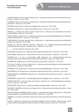 Tecnologias da Informação
e da Comunicação                                                   Referências Bibliográﬁcas




 ALUNOS ONLINE. O que é cultura? Disponível em: <http://www.alunosonline.com.br/ﬁlosoﬁa/o-que-e-
 cultura>. Acesso em: 13 set. 2010.

 ATTENDER. Bases da comunicação. Disponível em: <http://www.attender.com.br/publico/dicas/comun-
 bases.htm>. Acesso em: 13 set. 2010.

 BLOGGER. Disponível em: <http://www.blogger.com>. Acesso em: 13 set. 2010.

 BLOGLOO. Disponível em: <http://www.blogloo.com.br/>. Acesso em: 13 set. 2010.

 BORGES, A. A ditadura da mídia no Brasil. Disponível em: <http://www.correiocidadania.com.br/con-
 tent/view/928>. Acesso em: 13 set. 2010.

 CARTA MAIOR. Disponível em: <http://www.cartamaior.com.br/templates/blogMostrar.cfm?blog_id=
 1&alterarHomeAtual=1>. Acesso em: 13 set. 2010.

 CARTA MAIOR. Conceição especiﬁca Serra. Disponível em: <http://www.cartamaior.com.br/templates/
 index.cfm>. Acesso em: 13 set. 2010.

 CHAUÍ, M. Convite Filosoﬁa Marilena. Disponível em: <http://www.4shared.com/document/
 5vcDrQ7J/Convite__Filosoﬁa_-_Marilena_.htm>. Acesso em: 13 set. 2010.

 ______. Convite à ﬁlosoﬁa. São Paulo: Ática, 1997.

 EDUCAREDE. Disponível em: <http://educarede.org.br/educa/index.cfm>. Acesso em: 13 set. 2010.

 EDUCATERRA. Disponível em: <http://educaterra.terra.com.br/voltaire/>. Acesso em: 13 set. 2010.

 GUZMAN. M. S. O que é Comunicação. 2006. Disponível em: <http://pt.shvoong.com/social-
 sciences/1729137-que-%C3%A9-comunica%C3%A7%C3%A3o/>. Acesso em: 20 ago. 2010.

 HISTÓRIA NET. Disponível em: <http://historianet.com.br/home/>. Acesso em: 13 set. 2010.

 IG. O que é indústria cultural. Disponível em: <http://www.indcultural.hpg.ig.com.br/oqueeindustria-
 cultural.htm>. Acesso em: 13 set. 2010.

 INTERNEY. F.A.Q. Disponível em: <http://www.interney.net/blogfaq.php>. Acesso em: 13 set. 2010.

 MCCHESNEY, R. W. Disponível em: <http://www.robertmcchesney.com/>. Acesso em: 13 set. 2010.

 OBSERVATÓRIO DA IMPRENSA. Disponível em: <http://observatoriodaimprensa.com.br/>. Acesso em:
 13 set. 2010.

 ONIPRESENTE. Disponível em: <http://blogdoonipresente.blogspot.com/>. Acesso em: 13 set. 2010.

 OPINIÃO POLÍTICA. O uso das mídias pela política. Disponível em: <http://midiaepolitica.wordpress.
 com/>. Acesso em: 13 set. 2010.

 PTBLOG.INFO. Disponível em: <http://www.ptblog.info/publicidade/>. Acesso em: 13 set. 2010.

 RESUMOS E REVISÕES. Ciências sociais. Disponível em: <http://pt.shvoong.com/social-sciences>. Acesso
 em: 13 set. 2010.

 REVISTA ESPAÇO ACADÊMICO. Mídia e política: a metamorfose do poder. Disponível em: <http://www.
 espacoacademico.com.br/019/19cnegreiros.htm>. Acesso em: 13 set. 2010.

 RIBEIRO, D. O processo civilizatório: etapas da evolução sociocultural. São Paulo: Companhia das letras,
 1998.

 SADER, E. Debilita-se a ditadura dos monopólios midiáticos. Brasil: Vermelho. Disponível em: <http://
 www.vermelho.org.br/ap/noticia.php?id_noticia=17513&id_secao=6>. Acesso em: 13 set. 2010.




                                                                                                    199
 