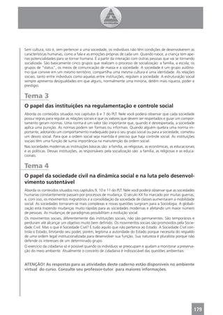 Sem cultura, isto é, sem pertencer a uma sociedade, os indivíduos não têm condições de desenvolverem as
características humanas, como a fala e as emoções próprias de cada um. Quando nasce, a criança tem ape-
nas potencialidades para se tornar humana. É a partir da interação com outras pessoas que vai se tornando
socializada. São basicamente cinco grupos que realizam o processo de socialização: a família, a escola, os
grupos de “status”, os meios de comunicação de massa e a sociedade. A sociedade é um grupo autôno-
mo que convive em um mesmo território, compartilha uma mesma cultura e uma identidade. As relações
sociais, tanto entre indivíduos como aquelas entre instituições, regulam a sociedade. A estruturação social
sempre apresenta desigualdades em que alguns, normalmente uma minoria, detêm mais riqueza, poder e
prestígio.


Tema 3
O papel das instituições na regulamentação e controle social
Aborda os conteúdos situados nos capítulos 6 e 7 do PLT. Nele você poderá observar que cada sociedade
possui regras para regular as relações sociais e que os valores que devem ser respeitados e guiar um compor-
tamento geram normas. Uma norma é um valor tão importante que, quando é desrespeitada, a sociedade
aplica uma punição. As normas podem ser formais ou informais. Quando alguém quebra uma norma im-
portante, adotando um comportamento inadequado para o seu grupo social ou para a sociedade, cometeu
um desvio social. Para que a ordem social seja mantida é preciso que haja controle social. As instituições
sociais têm uma função de suma importância na manutenção da ordem social.
Nas sociedades modernas as instituições básicas são: a família, as religiosas, as econômicas, as educacionais
e as políticas. Dessas instituições, as responsáveis pela socialização são: a família, as religiosas e as educa-
cionais.


Tema 4
O papel da sociedade civil na dinâmica social e na luta pelo desenvol-
vimento sustentável
Aborda os conteúdos situados nos capítulos 9, 10 e 11 do PLT. Nele você poderá observar que as sociedades
humanas constantemente passam por processos de mudança. O século XX foi marcado por muitas guerras,
e, com isso, os movimentos migratórios e a consolidação da sociedade de classes aumentaram a mobilidade
social. As sociedades tornaram-se mais complexas e novas questões surgiram para a Sociologia. A globali-
zação está trazendo mudanças muito rápidas para as sociedades modernas e afetando um maior número
de pessoas. As mudanças de paradigmas possibilitam a evolução social.
Os movimentos sociais, diferentemente das instituições sociais, não são permanentes. São temporários e
perduram até alcançar um objetivo muito bem deﬁnido. Os movimentos sociais são promovidos pela Socie-
dade Civil. Mas o que é Sociedade Civil? É tudo aquilo que não pertence ao Estado. A Sociedade Civil con-
trola o Estado, limitando seu poder, porém, legitima a autoridade do Estado porque necessita do respaldo
de uma ordem legal institucionalizada para desenvolver sua função. Sua natureza é pluralista porque não
defende os interesses de um determinado grupo.
O exercício da cidadania só é possível quando os indivíduos se preocupam e ajudam a monitorar a preserva-
ção do meio ambiente. Atualmente o conceito de cidadania é indissociável das questões ambientais.


ATENÇÃO! As respostas para as atividades deste caderno estão disponíveis no ambiente
virtual do curso. Consulte seu professor-tutor para maiores informações.




                                                                                                               179
 