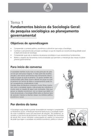 Tema 1
 Fundamentos básicos da Sociologia Geral:
 da pesquisa sociológica ao planejamento
 governamental

 Objetivos de aprendizagem
 •    Compreender o contexto político, econômico e cultural em que surgiu a Sociologia;
 •    Conhecer o pensamento dos principais sociólogos no que diz respeito ao conceito de desigualdade social
      é objeto de estudo da Sociologia;
 •    Compreender quais são os objetivos da pesquisa sociológica e suas características fundamentais;
 •    Reﬂetir a respeito das ferramentas institucionalizadas que permitem a intervenção das massas no plane-
      jamento governamental.



 Para início de conversa
 A sociedade interfere muito mais na vida particular de cada
 um do que você possa imaginar. A maior parte das escolhas,
 atitudes e até mesmo sentimentos está intimamente relacio-
 nadas ao grupo ao qual se pertence. Os gostos também são
 condicionados pela classe social e destoar do grupo ao qual
 se pertence em termos de ideias e comportamento pode tra-
 zer consequências complicadoras à vida.
 Grandes obras da literatura universal e muitos ﬁlmes mostra-
 ram como a sociedade regula a vida privada dos indivíduos e
 muitas vezes os impede de seguir suas motivações. Mais que
 pensar as relações econômicas, com as classes que detêm os
 meios de produção, a Sociologia reﬂete sobre os diversos tipos
 de opressão imposta às diversas classes nos âmbitos político,
 econômico e social.



 Por dentro do tema
 A Sociologia surgiu devido à grande necessidade de investigar e compreender
 os fenômenos sociais. A Revolução Industrial reestruturou a sociedade trazen-
 do crises e problemas novos que precisavam de soluções. Tais problemas, as-
 sociados a uma forma de pensamento mais racional, herdada dos iluministas
 do século XVII, tornou inevitável a preocupação em explicar os mecanismos
 de poder que regem a sociedade nos âmbitos econômico, político e cultural.




180
 
