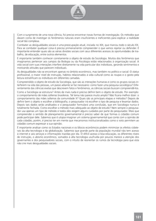 Com o surgimento de uma nova ciência, foi preciso encontrar novas formas de investigação. Os métodos que
davam conta de investigar os fenômenos naturais eram insuﬁcientes e ineﬁcientes para explicar a realidade
social tão complexa.
Combater as desigualdades sociais é uma preocupação atual, iniciada no XIX, que marcou todo o século XX.
Para se combater qualquer coisa é preciso primeiramente compreender o que vamos rejeitar ou defender. É
importante entender quais são as várias divisões sociais com seus diferentes acessos às oportunidades de tra-
balho, de educação, entre outros elementos.
É importante também conhecer corretamente o objeto de estudo da Sociologia. Muitos dos fenômenos que
imaginamos pertencer aos campos da Biologia ou da Psicologia estão relacionados à organização social. A
vida social com suas interações interfere diretamente na vida particular dos indivíduos, gerando sentimentos e
motivando atitudes que parecem individuais.
As desigualdades não se encontram apenas no âmbito econômico, mas também no político e social. O status
proﬁssional, o maior nível de instrução, hábitos relacionados à vida cultural como as roupas e o gosto pela
leitura estratiﬁcam os indivíduos em diferentes camadas.
Compreendido o objeto de estudo da Sociologia, que são as interações humanas e como os grupos sociais in-
terferem na vida das pessoas, um passo adiante se faz necessário: como fazer uma pesquisa sociológica? Dife-
rentemente das ciências exatas que descrevem fatos e fenômenos, as ciências sociais buscam compreendê-los.
Como a Sociologia se estrutura? Antes de mais nada é preciso deﬁnir bem o objeto de estudo. Por exemplo:
o comportamento de mães solteiras brasileiras. Tal tema não parece muito amplo? Não ﬁcaria melhor dizer: o
comportamento das mães solteiras da comunidade X? Quais são as principais etapas e métodos? Depois de
deﬁnir bem o objeto e escolher a bibliograﬁa, o pesquisador irá escolher o tipo de pesquisa e levantar dados.
Depois tais dados serão analisados e o pesquisador formulará uma conclusão, que em Sociologia nunca é
totalmente fechada. Como escolher o método mais adequado ao objeto de estudo? Nem sempre o pesquisa-
dor usa apenas um tipo de método e todos eles exigem alguns cuidados por parte do pesquisador. Mais que
compreender o sentido de planejamento governamental é preciso saber de que formas o cidadão comum
pode participar dele. Sabemos que é utopia imaginar um sistema governamental que conte com a opinião de
cada cidadão, porém, é preciso ter em mente que mecanismos institucionalizados como o voto permitem ao
cidadão comum expressar a sua opinião.
É importante analisar como os Estados nacionais e os blocos econômicos podem minimizar os efeitos colate-
rais da alta tecnologia e da globalização. Sabemos que grande parte da população mundial não tem acesso
à internet e aos serviços e informações trazidas por ela. O difícil acesso à boa educação, os diferentes níveis
de instrução, o abismo econômico, somados à alta tecnologia usufruída por poucos merece a atenção dos
governantes e dos pesquisadores sociais, com o intuito de reorientar os rumos da tecnologia para que esta
não crie mais desigualdades sociais.




                                                                                                           181
 