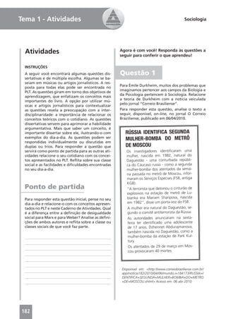 Tema 1 - Atividades                                                                           Sociologia




  Atividades                                         Agora é com você! Responda às questões a
                                                     seguir para conferir o que aprendeu!

 INSTRUÇÕES
 A seguir você encontrará algumas questões dis-      Questão 1
 sertativas e de múltipla escolha. Algumas se ba-
 seiam em músicas ou artigos jornalísticos. A res-
                                                     Para Émile Durkheim, muitos dos problemas que
 posta para todas elas pode ser encontrada no
                                                     imaginamos pertencer aos campos da Biologia e
 PLT. As questões giram em torno dos objetivos de
                                                     da Psicologia pertencem à Sociologia. Relacione
 aprendizagem, que enfatizam os conceitos mais
                                                     a teoria de Durkheim com a notícia veiculada
 importantes do livro. A opção por utilizar mú-
                                                     pelo jornal “Correio Brasiliense”.
 sicas e artigos jornalísticos para contextualizar
 as questões revela a preocupação com a inter-       Para responder esta questão, analise o texto a
 disciplinaridade: a importância de relacionar os    seguir, disponível, on-line, no jornal O Correio
 conceitos teóricos com o cotidiano. As questões     Braziliense, publicado em 06/04/2010.
 dissertativas servem para aprimorar a habilidade
 argumentativa. Mais que saber um conceito, é
 importante dissertar sobre ele, ilustrando-o com       RÚSSIA IDENTIFICA SEGUNDA
 exemplos do dia-a-dia. As questões podem ser           MULHER-BOMBA DO METRÔ
 respondidas individualmente ou discutidas em
 duplas ou trios. Para responder a questão que          DE MOSCOU
 servirá como ponto de partida para as outras ati-       Os investigadores identiﬁcaram uma
 vidades relacione o seu cotidiano com os concei-        mulher, nascida em 1982, natural do
 tos apresentados no PLT. Reﬂita sobre sua classe        Daguestão - uma conturbada repúbli-
 social e as facilidades e diﬁculdades encontradas       ca do Cáucaso russo - como a segunda
 no seu dia-a-dia.                                       mulher-bomba dos atentados da sema-
                                                         na passada no metrô de Moscou, infor-
                                                         maram os Serviços Especiais (FSB, antiga
                                                         KGB).
 Ponto de partida                                        “A terrorista que detonou o cinturão de
                                                         explosivos na estação de metrô de Lu-
 Para responder esta questão inicial, pense no seu       bianka era Mariam Sharipova, nascida
 dia-a-dia e relacione-o com os conceitos apresen-       em 1982”, disse um porta-voz do FSB.
 tados no PLT e neste Caderno de Atividades. Qual        A mulher era natural do Daguestão, se-
 é a diferença entre a deﬁnição de desigualdade          gundo o comitê antiterrorista da Rússia.
 social para Marx e para Weber? Analise as deﬁni-        As autoridades anunciaram na sexta-
 ções de ambos autores e reﬂita sobre a classe ou        feira ter identiﬁcado uma adolescente
 classes sociais de que você faz parte.                  de 17 anos, Dzhennet Abdurajmanova,
                                                          também nascida no Daguestão, como a
                                                          mulher-bomba da estação de Park Kul-
                                                          tury.
                                                          Os atentados de 29 de março em Mos-
                                                          cou provocaram 40 mortes.



                                                      Disponível em: <http://www.correiobraziliense.com.br/
                                                      app/noticia182/2010/04/06/mundo,i=184173/RUSSIA+I
                                                      DENTIFICA+SEGUNDA+MULHER+BOMBA+DO+METRO
                                                      +DE+MOSCOU.shtml> Acesso em: 06 abr 2010.




182
 