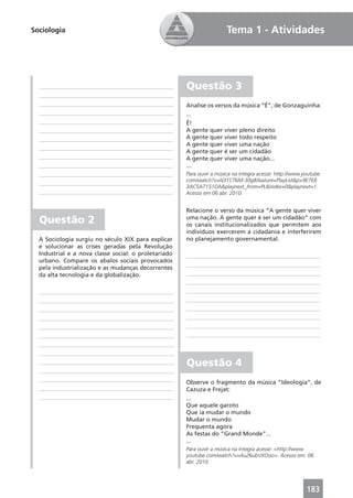 Sociologia                                                             Tema 1 - Atividades




                                                      Questão 3
                                                      Analise os versos da música “É”, de Gonzaguinha:
                                                      ...
                                                      É!
                                                      A gente quer viver pleno direito
                                                      A gente quer viver todo respeito
                                                      A gente quer viver uma nação
                                                      A gente quer é ser um cidadão
                                                      A gente quer viver uma nação...
                                                      ...
                                                      Para ouvir a música na íntegra acesse: http://www.youtube.
                                                      com/watch?v=N31CT6M-30g&feature=PlayList&p=9E7EB
                                                      3AC5A7151DA&playnext_from=PL&index=0&playnext=1.
                                                      Acesso em 06 abr. 2010.


                                                      Relacione o verso da música “A gente quer viver
  Questão 2                                           uma nação. A gente quer é ser um cidadão” com
                                                      os canais institucionalizados que permitem aos
                                                      indivíduos exercerem a cidadania e interferirem
  A Sociologia surgiu no século XIX para explicar     no planejamento governamental.
  e solucionar as crises geradas pela Revolução
  Industrial e a nova classe social: o proletariado
  urbano. Compare os abalos sociais provocados
  pela industrialização e as mudanças decorrentes
  da alta tecnologia e da globalização.




                                                      Questão 4
                                                      Observe o fragmento da música “Ideologia”, de
                                                      Cazuza e Frejat:
                                                      ...
                                                      Que aquele garoto
                                                      Que ia mudar o mundo
                                                      Mudar o mundo
                                                      Frequenta agora
                                                      As festas do “Grand Monde”...
                                                      ...
                                                      Para ouvir a música na íntegra acesse: <http://www.
                                                      youtube.com/watch?v=AuZ6ubVXOoo>. Acesso em: 06
                                                      abr. 2010.




                                                                                                         183
 