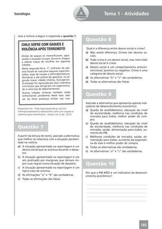 Sociologia                                                               Tema 1 - Atividades



  Leia a notícia a seguir e responda a questão 7.
                                                           Questão 8
     CHILE SOFRE COM SAQUES E
     VIOLÊNCIA APÓS TERREMOTO                               Qual é a diferença entre desvio social e crime?
                                                           a) Não existe diferença. Crimes são desvios so-
     Ondas de saques se intensiﬁcaram, agra-                  ciais.
     vando a situação no país. Governo chegou              b) Todo crime é um desvio social, mas nem todo
     a adotar toque de recolher em algumas                    desvio social é crime.
     cidades.
                                                           c) Desvio social é um comportamento anticon-
     Nesta segunda-feira, 1º, milhares de pes-
     soas foram às ruas para saquear supermer-                vencional, positivo ou negativo. Crime é uma
     cados, lojas de roupas e eletrodomésticos,               categoria de desvio social.
     farmácias e até postos de gasolina, na se-            d) As alternativas “b” e “c” são verdadeiras.
     gunda maior cidade chilena, Concepción.
                                                           e) Todas as alternativas são falsas.
     A situação foi agravada por dois incêndios
     criminosos que atingiram um supermerca-
     do e uma loja de departamentos.
     Outras cidades chilenas também estão
     enfrentando problemas desse tipo, ape-                Questão 9
     sar da forte presença militar nas ruas.
                                                           Assinale a alternativa que apresenta apenas indi-
                                                           cadores de desenvolvimento econômico:
  Disponível em: <http://opiniaoenoticia.com.br/
  internacional/america-latina/chile-sofre-com-saques-e-
                                                           a) Queda de analfabetismo, elevação do nível
  violencia-apos-terremoto/>. Acesso em 6 abr. 2010.           de escolaridade, melhoria nas condições de
                                                               moradia para todos, melhor poder de com-
                                                               pra.
                                                           b) Queda de analfabetismo, elevação do nível
  Questão 7                                                    de escolaridade, melhoria nas condições de
                                                               moradia, saúde, alimentação para todos, au-
                                                               mento do PIB.
  A partir da leitura do texto, assinale a alternativa     c) Melhores condições de moradia, saúde, ali-
  que melhor se relaciona com a situação apresen-              mentação para todos, aumento da expectati-
  tada na notícia.                                             va de vida e melhor poder de compra.
  a) A situação apresentada na reportagem é um             d) Todas as alternativas são verdadeiras.
     desvio social que se acentua durante o desas-
                                                           e) As alternativas “a” e “c” são verdadeiras.
     tre.
  b) A situação apresentada na reportagem é um
     ato praticado por marginais que tentam im-
     por suas regras numa situação de desastre.            Questão 10
  c) A situação apresentada na reportagem é um
     típico caso de anomia.
                                                           Por que o PIB NÃO é um indicativo de desenvol-
  d) As aﬁrmações “a” e “b” são verdadeiras.               vimento econômico?
  e) Todas as aﬁrmações são falsas.




                                                                                                      185
 
