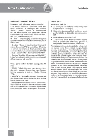 Tema 1 - Atividades                                                                        Sociologia




 AMPLIANDO O CONHECIMENTO                             FINALIZANDO
 Para saber mais sobre esse assunto consulte:         Neste tema você viu:
 • O artigo cientíﬁco “Reﬂexões sobre Pes-            1. As condições e o contexto necessários para o
 quisa Cientíﬁca e Ideologia em Ciências                  surgimento da Sociologia;
 Sociais” disserta sobre a impossibilida-             2. O conceito de desigualdade social que acom-
 de da neutralidade nas pesquisas sociais.                panhará todas as discussões apresentadas no
 http://www.fclar.unesp.br/soc/revista/artigos_           PLT;
 pdf_res/13-14/06-miskolci.pdf
                                                      3. A natureza da pesquisa social;
 O    link   http://cac-php.unioeste.br/projetos/
                                                      4. A associação entre desenvolvimento econô-
 gpps/midia/seminario2/trabalhos/servico_social/
                                                          mico e preservação ambiental, gerando o
 MSS32.pdf
                                                          conceito de desenvolvimento sustentável.
 • O artigo “O que é: Crescimento e Desenvolvi-
                                                      Além dos conceitos principais citados acima, mui-
 mento Econômico?” O próprio título diferencia
                                                      tos outros como desvio social, marginalidade,
 os termos crescimento e desenvolvimento eco-
                                                      anomia, colonialismo, neocolonialismo, plane-
 nômico.http://www.carlosescossia.com/2009/09/
                                                      jamento governamental, cidadania foram apre-
 o-que-e-crescimento-e-desenvolvimento.html
                                                      sentados para possibilitar o entendimento dos
 • O artigo “Qual é a diferença entre PIB e PNB?”     objetivos de aprendizagem. Por exemplo: Não é
 http://www.brasilescola.com/economia/qual-           possível falar a respeito de desenvolvimento sus-
 diferenca-entre-pib-pnb.htm                          tentável sem explicar antes o que é planejamen-
                                                      to governamental, cidadania e neocolonialismo.
 Vale a pena conferir também os seguintes ﬁl-         Não é possível discutir sobre a natureza da pes-
 mes:                                                 quisa social e o papel do pesquisador social sem
                                                      falar primeiramente sobre desigualdade social,
 • ETHAN FROME: Um amor para sempre. Dire-
                                                      anomia, desvio social, marginalidade, por exem-
 ção: John Madden. Intérpretes: Liam Neeson,
                                                      plo. Cada conceito está interligado aos outros e
 Patrícia Arquette e outros. Estados Unidos,
                                                      apenas a visão conjunta nos possibilitará compre-
 1992.
                                                      ender os fenômenos sociais e os mecanismos para
 • A ESSÊNCIA DA PAIXÃO. Direção: Terrence Da-        interferir na realidade analisada pela Sociologia.
 vies. Intérpretes: Gillian Anderson, Eric Stoltz e
 outros. Inglaterra, 2000.
 Ambos os ﬁlmes são adaptados de romances da
 escritora Edith Warthon e mostram as diﬁculda-
 des de se viver em uma sociedade repressora e
 o suicídio como forma de escape da realidade.




186
 