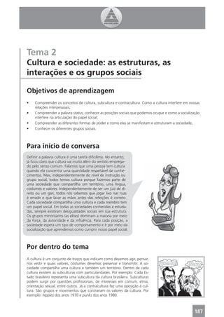 Tema 2
Cultura e sociedade: as estruturas, as
interações e os grupos sociais

Objetivos de aprendizagem
•    Compreender os conceitos de cultura, subcultura e contracultura. Como a cultura interfere em nossas
     relações interpessoais;
•    Compreender a palavra status, conhecer as posições sociais que podemos ocupar e como a socialização
     interfere na articulação do papel social;
•    Compreender as diferentes formas de poder e como elas se manifestam e estruturam a sociedade;
•    Conhecer os diferentes grupos sociais.



Para início de conversa
Deﬁnir a palavra cultura é uma tarefa diﬁcílima. No entanto,
já ﬁcou claro que cultura vai muito além do sentido emprega-
do pelo senso comum. Falamos que uma pessoa tem cultura
quando ela concentra uma quantidade respeitável de conhe-
cimentos. Mas, independentemente do nível de instrução ou
grupo social, todos temos cultura porque fazemos parte de
uma sociedade que compartilha um território, uma língua,
costumes e valores. Independentemente de ser um juiz de di-
reito ou um gari, todos nós sabemos que jogar lixo nas ruas
é errado e que lavar as mãos antes das refeições é correto.
Cada sociedade compartilha uma cultura e cada membro tem
um papel social. Em todas as sociedades conhecidas e estuda-
das, sempre existiram desigualdades sociais em sua estrutura.
Os grupos minoritários (as elites) dominam a maioria por meio
da força, da autoridade e da inﬂuência. Para cada posição, a
sociedade espera um tipo de comportamento e é por meio da
socialização que aprendemos como cumprir nosso papel social.



Por dentro do tema
A cultura é um conjunto de traços que indicam como devemos agir, pensar,
nos vestir e quais valores, costumes devemos preservar e transmitir. A so-
ciedade compartilha uma cultura e também um território. Dentro de cada
cultura existem as subculturas com particularidades. Por exemplo: Cada Es-
tado brasileiro representa uma subcultura da cultura brasileira. Subculturas
podem surgir por questões proﬁssionais, de interesses em comum, etnia,
orientação sexual, entre outros. Já a contracultura faz uma oposição à cul-
tura. São grupos e movimentos que contrariam os valores da cultura. Por
exemplo: hippies dos anos 1970 e punks dos anos 1980.



                                                                                                    187
 