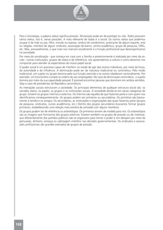 Para a Sociologia, a palavra status signiﬁca posição. Tal posição pode ser de prestígio ou não. Todos possuem
 vários status, isto é, várias posições. A mais relevante de todas é a social. Os outros status que podemos
 ocupar é de mãe ou pai, ﬁlho, marido ou esposa, síndico do condomínio, praticante de algum esporte, arte
 ou religião, membro de algum sindicato, associação de bairro, centro acadêmico, grupo de pesquisa, ONG,
 etc. Mas, provavelmente, o que mais nos marcará socialmente é a função proﬁssional que desempenhamos
 na sociedade.
 Por meio da socialização - que começa em casa com a família e posteriormente é realizada por meio da es-
 cola - outras instituições, grupos de status e de referência, nós apreendemos a cultura e como devemos nos
 comportar para atender às expectativas do nosso papel social.
 O poder social é um processo capaz de interferir no modo de agir dos outros indivíduos, por meio da força,
 da autoridade e da inﬂuência. A dominação pode ser de natureza tradicional ou carismática. Pelo modo
 tradicional, um sujeito ou grupo domina pela sua função exercida e os outros obedecem racionalmente. Por
 exemplo: um funcionário cumpre as ordens do seu empregador. No caso da dominação carismática , o sujeito
 domina por meio da sua capacidade pessoal. É possível encontrar pessoas que dominem em ambos sentidos.
 Veja o caso de presidentes da República carismáticos.
 As interações sociais estruturam a sociedade. Os principais elementos de qualquer estrutura social são: os
 variados status, os papéis, os grupos e as instituições sociais. A sociedade divide-se em várias categorias de
 grupo. Existem os grupos internos e externos. Os internos são aqueles de que fazemos parte e com quem nos
 identiﬁcamos consequentemente. Os grupos podem ser primários ou secundários. Os primários são basica-
 mente a família e os amigos. Os secundários, as instituições e organizações das quais fazemos parte (grupos
 de pesquisa, sindicatos, cursos acadêmicos, etc.) Dentro dos grupos secundários buscamos formar grupos
 primários, estabelecendo uma relação mais estreita de amizade com alguns membros.
 Os grupos podem ser de referência ou estereótipos. Os primeiros servem de modelo para nós. Os estereótipos
 são as imagens que formamos dos grupos externos. Existem também os grupos de pressão ou de interesse,
 que diferentemente dos partidos políticos não se organizam para tomar o poder e sim desejam por meio da
 persuasão, dinheiro, ameaça ou sabotagem interferir nas decisões governamentais. Os sindicatos e associa-
 ções proﬁssionais são grandes exemplos de grupos de pressão.




188
 