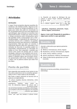 Sociologia                                                             Tema 2 - Atividades



  Atividades                                             ra. Quando um grupo se distingue da sua
                                                         cultura e possui traços culturais especíﬁcos,
                                                         forma-se uma _____________________________.
                                                         Já a _____________________________ vai con-
  INSTRUÇÕES                                             tra à cultura vigente como foi o caso dos
  A seguir foram propostas algumas questões dis-         _____________________________ dos anos 1970.”
  sertativas e de múltipla escolha. Algumas se ba-
  seiam em músicas ou artigos jornalísticos. A res-       subcultura, linguísticas, artesanato, traços,
  posta para todas elas pode ser encontrada no            idioma, hippies, contracultura.
  PLT. As questões giram em torno dos objetivos de
  aprendizagem, que enfatizam os conceitos mais
  importantes do PLT. A opção por utilizar músicas       Agora, é com você! Responda às questões a
  e artigos jornalísticos para contextualizar parte      seguir para conferir o que aprendeu!
  das questões revela a preocupação com a inter-
  disciplinaridade: a importância de relacionar os
  conceitos teóricos com o cotidiano. As questões
  dissertativas servem para aprimorar a habilidade       Questão 1
  argumentativa. Mais que saber um conceito, é
  importante dissertar sobre ele, ilustrando-o com
                                                         Assinale a alternativa que apenas apresenta
  exemplos do dia-a-dia. As questões podem ser
                                                         subculturas.
  respondidas individualmente ou discutidas em
  duplas ou trios. Para responder a questão que          a) Médicos, homossexuais, atores, hippies
  servirá como ponto de partida para as outras           b) Paulistanos, cariocas, homossexuais, hippies
  atividades, relacione o seu cotidiano com os con-      c) Punks, atores, médicos, cariocas
  ceitos apresentados no PLT. Preencha as lacunas
                                                         d) Atores, paulistanos, médicos, homossexuais.
  abaixo e relembre alguns dos principais concei-
  tos apresentados neste tema. Complete o texto          e) Todas as alternativas apresentam um item
  a seguir com as palavras abaixo que estão fora             incorreto.
  de ordem.


                                                         Questão 2
  Ponto de partida
                                                         Relacione os termos xenofobia, etnocentrismo e
  Para responder esta questão inicial, pense no seu      estereótipo.
  dia-a-dia e relacione-o com os conceitos apresen-
  tados no PLT e neste Caderno de Atividades.
  Nas frases a seguir, preencha as lacunas com as
  palavras correspondentes.
  “A cultura engloba diversos elementos, entre
  eles, vestuário,____________________________,
  arquitetura,     folclore,    artes,   entre    ou-
  tros. Os elementos básicos da cultura são o
  ____________________________, as crenças, os valo-
  res, as normas e sanções, os símbolos, a tecnologia.
  Um complexo cultural é formado por um conjunto
  de ______________________culturais que podem
  ser expressões ______________________________
  como “uai” que nos remete à cultura minei-




                                                                                                    189
 
