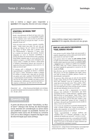 Tema 2 - Atividades                                                                                               Sociologia




 Leia a notícia a seguir para responder a
 questão 3. Em seguida, discuta com seus colegas.



   XENOFOBIA, NO BRASIL TEM?
    por Tony Bernstein

    Desde o descobrimento do Brasil até hoje existe uma
    enorme exclusão social, e essa desigualdade também
    tem cor. Quantas vezes você já ouviu ou até falou:         Leia a notícia a seguir para responder a
    “sabe aquele cara de cor, até que ele é legal”. Aí vem a   questão 4. Em seguida, discuta com seu grupo.
    pergunta: de que cor?
    Todos nós temos uma cor: branca, amarela, vermelha,
    negra.... Todos temos uma etnia. Por que será que
    sempre que falamos “de cor” estamos nos referindo           GRIFE DE LUXO AFASTA FUNCIONÁRIOS
    aos negros? O Brasil ainda trata a questão racial           “FEIOS, GORDOS E VELHOS”
    com distanciamento e hipocrisia. É quase como
    se o racismo em nosso país não existisse. Ficamos            Uma gerente da grife italiana Prada está processando a
    indignados ao ouvir os discursos xenofóbicos e               empresa, alegando que recebeu ordens para manter apenas
    nazistas de líderes de extrema direita como o austríaco      gente bonita em suas lojas no Japão
    Joerg Haider, enquanto aqui, no nosso querido Brasil,        Uma gerente sênior de vendas da grife italiana Prada
    tratamos os negros e os índios como estrangeiros que         no Japão está processando a empresa sob alegação de que
    vieram roubar o trabalho dos brancos. Aﬁnal foram            recebeu ordens superiores para mudar seu corte de cabelo
    os próprios colonizadores brancos que trouxeram os           e emagrecer para se adaptar aos padrões da Companhia.
    negros da Africa para trabalharem como escravos, e os        Ela aﬁrma, ainda, que o chefe a chamou de feia e disse
    índios já estavam aqui!                                      que tinha vergonha de apresentá-la a executivos do alto
      O racismo sutil e disfarçado no Brasil continua            escalão da Prada.
      impossibilitando a igualdade de direitos e cidadania       Rina Bovrisse, que era responsável por uma equipe de
      dos negros e índios, deixando-os sempre à margem           500 pessoas em 40 lojas espalhadas pelo Japão, entrou
      do sistema. O racismo não é algo para ser discutido        com ação na justiça do trabalho japonesa baseada em
      em guetos, pois toda e qualquer discriminação acaba        discriminação e perseguição.
      se transformando em preconceito, e todo preconceito é      No processo, Rina aﬁrma que em maio do ano passado
      uma faca de dois gumes, amanhã você pode se tornar          recebeu ordens diretas do CEO da Prada Japão, Davide
      o próximo alvo. Infelizmente, ainda não aprendemos a        Sesia, para “eliminar” cerca de 15 gerentes da área de
      respeitar as diferenças, que dirá conviver com elas.        varejo que ele teria descrito como “feios, gordos, velhos,
                                                                  horríveis ou que não tenham o visual Prada”. A ordem
                                                                  teria sido dada após uma visita a 40 lojas da grife italiana,
 Disponível em: <http://www.portalcidade.com.br/dialo-            uma das mais desejadas do universo da moda.
 go_aberto/cidadania/anteriores/anterior0002.htm>. Acesso         Após a visita do CEO, o departamento de recursos
 em: 30 abr. 2010.                                                humanos teria notiﬁcado 13 funcionários, que foram
                                                                  transferidos devido a “vendas inferiores”, segundo contou
                                                                  Rina Brovrisse ao jornal japonês “Japan Times”. Pouco
                                                                  depois, ela diz que foi chamada para uma reunião com o
  Questão 3                                                        próprio Davide Sesia, que lhe disse para “mudar o corte
                                                                   de cabelo e perder peso” porque ele teria “vergonha de
                                                                   sua feiura e não queria que funcionários do alto escalão na
                                                                   Itália a vissem em suas visitas”.
 A partir da leitura do texto “Xenofobia, no Bra-
                                                                   Com 18 anos de experiência no mercado internacional de
 sil tem?” elenque três formas de discriminação                    moda, a gerente recebeu uma “licença involuntária”, na
 social, levando em consideração os vários status                  prática uma suspensão, em novembro do ano passado, e
 que podemos ocupar na sociedade. Escreva um                       decidiu entrar na justiça um mês depois.
 pequeno texto (cerca de 20 linhas) ou converse                    “Minha responsabilidade é proteger mulheres que
 com um ou dois colegas a respeito de algum caso                   trabalham duro e se esforçam, garantindo a elas um
 de discriminação que você conheça.                                ambiente de trabalho que seja justo”, ela disse ao jornal.
                                                                   Com a divulgação da entrevista, o caso ganhou notoriedade
                                                                   principalmente na Europa, onde está localizada a sede da
                                                                    Prada. Uma porta-voz da Prada em Tóquio informou que
                                                                    a Companhia não comentaria o assunto.

                                                               Disponível em: <http://www.memesgestao.com.br/jportal/
                                                               portal.jsf?post=22651>. Acesso em: 30 abr. 2010.



190                                                                                                                          15
 