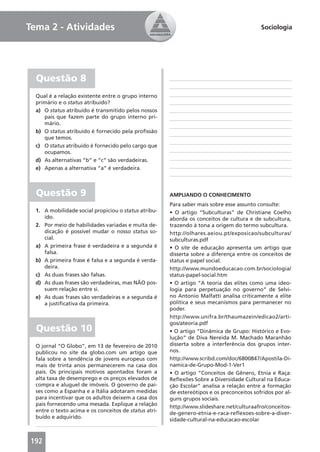 Tema 2 - Atividades                                                                         Sociologia




  Questão 8
  Qual é a relação existente entre o grupo interno
  primário e o status atribuído?
  a) O status atribuído é transmitido pelos nossos
     pais que fazem parte do grupo interno pri-
     mário.
  b) O status atribuído é fornecido pela proﬁssão
     que temos.
  c) O status atribuído é fornecido pelo cargo que
     ocupamos.
  d) As alternativas “b” e “c” são verdadeiras.
  e) Apenas a alternativa “a” é verdadeira.



  Questão 9                                            AMPLIANDO O CONHECIMENTO
                                                       Para saber mais sobre esse assunto consulte:
  1. A mobilidade social propiciou o status atribu-    • O artigo “Subculturas” de Christiane Coelho
     ído.                                              aborda os conceitos de cultura e de subcultura,
  2. Por meio de habilidades variadas e muita de-      trazendo à tona a origem do termo subcultura.
     dicação é possível mudar o nosso status so-       http://olhares.aeiou.pt/exposicao/subculturas/
     cial.                                             subculturas.pdf
  a) A primeira frase é verdadeira e a segunda é       • O site de educação apresenta um artigo que
     falsa.                                            disserta sobre a diferença entre os conceitos de
  b) A primeira frase é falsa e a segunda é verda-     status e papel social.
     deira.                                            http://www.mundoeducacao.com.br/sociologia/
  c) As duas frases são falsas.                        status-papel-social.htm
  d) As duas frases são verdadeiras, mas NÃO pos-      • O artigo “A teoria das elites como uma ideo-
     suem relação entre si.                            logia para perpetuação no governo” de Selvi-
  e) As duas frases são verdadeiras e a segunda é      no Antonio Malfatti analisa criticamente a elite
     a justiﬁcativa da primeira.                       política e seus mecanismos para permanecer no
                                                       poder.
                                                       http://www.unifra.br/thaumazein/edicao2/arti-
                                                       gos/ateoria.pdf
  Questão 10                                           • O artigo “Dinâmica de Grupo: Histórico e Evo-
                                                       lução” de Diva Nereida M. Machado Maranhão
  O jornal “O Globo”, em 13 de fevereiro de 2010       disserta sobre a interferência dos grupos inter-
  publicou no site da globo.com um artigo que          nos.
  fala sobre a tendência de jovens europeus com        http://www.scribd.com/doc/6800847/Apostila-Di-
  mais de trinta anos permanecerem na casa dos         namica-de-Grupo-Mod-1-Ver1
  pais. Os principais motivos apontados foram a        • O artigo “Conceitos de Gênero, Etnia e Raça:
  alta taxa de desemprego e os preços elevados de      Reﬂexões Sobre a Diversidade Cultural na Educa-
  compra e aluguel de imóveis. O governo de paí-       ção Escolar” analisa a relação entre a formação
  ses como a Espanha e a Itália adotaram medidas       de estereótipos e os preconceitos sofridos por al-
  para incentivar que os adultos deixem a casa dos     guns grupos sociais.
  pais fornecendo uma mesada. Explique a relação       http://www.slideshare.net/culturaafro/conceitos-
  entre o texto acima e os conceitos de status atri-   de-genero-etnia-e-raca-reﬂexoes-sobre-a-diver-
  buído e adquirido.                                   sidade-cultural-na-educacao-escolar



192
 