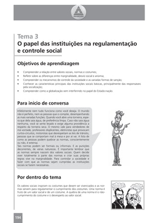 Tema 3
 O papel das instituições na regulamentação
 e controle social

 Objetivos de aprendizagem
 •    Compreender a relação entre valores sociais, normas e costumes;
 •    Reﬂetir sobre as diferenças entre marginalidade, desvio social e anomia;
 •    Compreender os mecanismos de controle da sociedade e as variadas formas de sanção;
 •    Conhecer as características principais das instituições sociais básicas, principalmente das responsáveis
      pela socialização;
 •    Compreender como a globalização vem interferindo no papel do Estado-nação.



 Para início de conversa
 Infelizmente nem tudo funciona como você deseja. O mundo
 não é perfeito, nem as pessoas que o compõe, desempenhando
 as mais variadas funções. Quando você abre uma torneira, espe-
 ra que dela saia água, de preferência limpa. Caso não saia água
 nenhuma, você se sente lesado e exige alguma providência a
 respeito da torneira seca. O mesmo vale para vendedores de
 má vontade, professores displicentes, eletricistas que provocam
 curtos-circuitos, motoristas que desrespeitam as leis de trânsito,
 pessoas que se comportam mal à mesa e por aí vai. A lista de
 como as pessoas podem quebrar as normas, conscientemente
 ou não, é extensa.
 Tais normas podem ser formais ou informais. E as punições
 decorrentes, de várias naturezas. É importante lembrar que
 as normas sempre nascem dos valores sociais. Quem decide
 viver totalmente à parte das normas e criar suas próprias
 regras vive na marginalidade. Para controlar a sociedade e
 fazer com que as normas sejam cumpridas as instituições
 sociais se fazem necessárias.



 Por dentro do tema
 Os valores sociais inspiram os costumes que devem ser vivenciados e as nor-
 mas servem para regulamentar o cumprimento dos costumes. Uma norma é
 fruto de um valor social e de um costume. A quebra de uma norma é o não-
 cumprimento do costume e o desrespeito ao valor social.




194
 