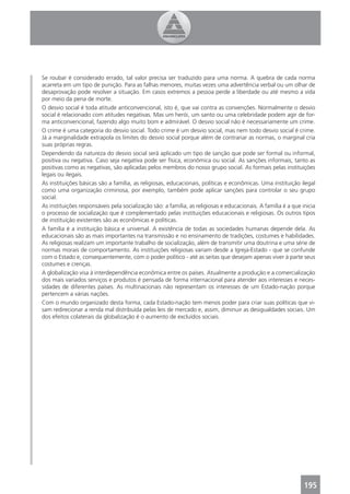 Se roubar é considerado errado, tal valor precisa ser traduzido para uma norma. A quebra de cada norma
acarreta em um tipo de punição. Para as falhas menores, muitas vezes uma advertência verbal ou um olhar de
desaprovação pode resolver a situação. Em casos extremos a pessoa perde a liberdade ou até mesmo a vida
por meio da pena de morte.
O desvio social é toda atitude anticonvencional, isto é, que vai contra as convenções. Normalmente o desvio
social é relacionado com atitudes negativas. Mas um herói, um santo ou uma celebridade podem agir de for-
ma anticonvencional, fazendo algo muito bom e admirável. O desvio social não é necessariamente um crime.
O crime é uma categoria do desvio social. Todo crime é um desvio social, mas nem todo desvio social é crime.
Já a marginalidade extrapola os limites do desvio social porque além de contrariar as normas, o marginal cria
suas próprias regras.
Dependendo da natureza do desvio social será aplicado um tipo de sanção que pode ser formal ou informal,
positiva ou negativa. Caso seja negativa pode ser física, econômica ou social. As sanções informais, tanto as
positivas como as negativas, são aplicadas pelos membros do nosso grupo social. As formais pelas instituições
legais ou ilegais.
As instituições básicas são a família, as religiosas, educacionais, políticas e econômicas. Uma instituição ilegal
como uma organização criminosa, por exemplo, também pode aplicar sanções para controlar o seu grupo
social.
As instituições responsáveis pela socialização são: a família, as religiosas e educacionais. A família é a que inicia
o processo de socialização que é complementado pelas instituições educacionais e religiosas. Os outros tipos
de instituição existentes são as econômicas e políticas.
A família é a instituição básica e universal. A existência de todas as sociedades humanas depende dela. As
educacionais são as mais importantes na transmissão e no ensinamento de tradições, costumes e habilidades.
As religiosas realizam um importante trabalho de socialização, além de transmitir uma doutrina e uma série de
normas morais de comportamento. As instituições religiosas variam desde a Igreja-Estado - que se confunde
com o Estado e, consequentemente, com o poder político - até as seitas que desejam apenas viver à parte seus
costumes e crenças.
A globalização visa à interdependência econômica entre os países. Atualmente a produção e a comercialização
dos mais variados serviços e produtos é pensada de forma internacional para atender aos interesses e neces-
sidades de diferentes países. As multinacionais não representam os interesses de um Estado-nação porque
pertencem a várias nações.
Com o mundo organizado desta forma, cada Estado-nação tem menos poder para criar suas políticas que vi-
sam redirecionar a renda mal distribuída pelas leis de mercado e, assim, diminuir as desigualdades sociais. Um
dos efeitos colaterais da globalização é o aumento de excluídos sociais.




                                                                                                                195
 
