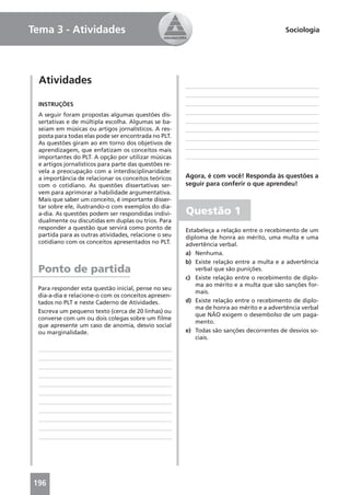 Tema 3 - Atividades                                                                        Sociologia




  Atividades

 INSTRUÇÕES
 A seguir foram propostas algumas questões dis-
 sertativas e de múltipla escolha. Algumas se ba-
 seiam em músicas ou artigos jornalísticos. A res-
 posta para todas elas pode ser encontrada no PLT.
 As questões giram ao em torno dos objetivos de
 aprendizagem, que enfatizam os conceitos mais
 importantes do PLT. A opção por utilizar músicas
 e artigos jornalísticos para parte das questões re-
 vela a preocupação com a interdisciplinaridade:
 a importância de relacionar os conceitos teóricos     Agora, é com você! Responda às questões a
 com o cotidiano. As questões dissertativas ser-       seguir para conferir o que aprendeu!
 vem para aprimorar a habilidade argumentativa.
 Mais que saber um conceito, é importante disser-
 tar sobre ele, ilustrando-o com exemplos do dia-
 a-dia. As questões podem ser respondidas indivi-      Questão 1
 dualmente ou discutidas em duplas ou trios. Para
 responder a questão que servirá como ponto de         Estabeleça a relação entre o recebimento de um
 partida para as outras atividades, relacione o seu    diploma de honra ao mérito, uma multa e uma
 cotidiano com os conceitos apresentados no PLT.       advertência verbal.
                                                       a) Nenhuma.
                                                       b) Existe relação entre a multa e a advertência
 Ponto de partida                                          verbal que são punições.
                                                       c) Existe relação entre o recebimento de diplo-
                                                           ma ao mérito e a multa que são sanções for-
 Para responder esta questão inicial, pense no seu
                                                           mais.
 dia-a-dia e relacione-o com os conceitos apresen-
 tados no PLT e neste Caderno de Atividades.           d) Existe relação entre o recebimento de diplo-
                                                           ma de honra ao mérito e a advertência verbal
 Escreva um pequeno texto (cerca de 20 linhas) ou
                                                           que NÃO exigem o desembolso de um paga-
 converse com um ou dois colegas sobre um ﬁlme
                                                           mento.
 que apresente um caso de anomia, desvio social
 ou marginalidade.                                     e) Todas são sanções decorrentes de desvios so-
                                                           ciais.




196
 