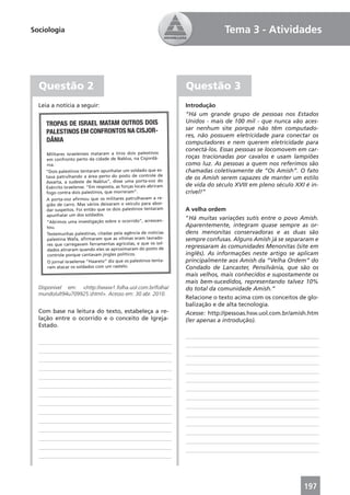 Sociologia                                                                      Tema 3 - Atividades




  Questão 2                                                       Questão 3
  Leia a notícia a seguir:                                        Introdução
                                                                  “Há um grande grupo de pessoas nos Estados
     TROPAS DE ISRAEL MATAM OUTROS DOIS                           Unidos - mais de 100 mil - que nunca vão aces-
                                                                  sar nenhum site porque não têm computado-
     PALESTINOS EM CONFRONTOS NA CISJOR-                          res, não possuem eletricidade para conectar os
     DÂNIA                                                        computadores e nem querem eletricidade para
                                                                  conectá-los. Essas pessoas se locomovem em car-
    Militares israelenses mataram a tiros dois palestinos
    em confronto perto da cidade de Nablus, na Cisjordâ-
                                                                  roças tracionadas por cavalos e usam lampiões
    nia.                                                          como luz. As pessoas a quem nos referimos são
    “Dois palestinos tentaram apunhalar um soldado que es-        chamadas coletivamente de “Os Amish”. O fato
    tava patrulhando a área perto do posto de controle de         de os Amish serem capazes de manter um estilo
    Awarta, a sudeste de Nablus”, disse uma porta-voz do
    Exército israelense. “Em resposta, as forças locais abriram
                                                                  de vida do século XVIII em pleno século XXI é in-
    fogo contra dois palestinos, que morreram”.                   crível!”
    A porta-voz aﬁrmou que os militares patrulhavam a re-
    gião de carro. Mas vários deixaram o veículo para abor-
    dar suspeitos. Foi então que os dois palestinos tentaram      A velha ordem
    apunhalar um dos soldados.
                                                                  “Há muitas variações sutis entre o povo Amish.
    “Abrimos uma investigação sobre o ocorrido”, acrescen-
    tou.                                                          Aparentemente, integram quase sempre as or-
    Testemunhas palestinas, citadas pela agência de notícias      dens menonitas conservadoras e as duas são
    palestina Wafa, aﬁrmaram que as vítimas eram lavrado-         sempre confusas. Alguns Amish já se separaram e
     res que carregavam ferramentas agrícolas, e que os sol-      regressaram às comunidades Menonitas (site em
     dados atiraram quando eles se aproximaram do posto de
     controle porque cantavam jingles políticos.                  inglês). As informações neste artigo se aplicam
     O jornal israelense “Haaretz” diz que os palestinos tenta-   principalmente aos Amish da “Velha Ordem” do
     ram atacar os soldados com um rastelo.                       Condado de Lancaster, Pensilvânia, que são os
                                                                  mais velhos, mais conhecidos e supostamente os
                                                                  mais bem-sucedidos, representando talvez 10%
  Disponível em: <http://www1.folha.uol.com.br/folha/             do total da comunidade Amish.”
  mundo/ult94u709925.shtml>. Acesso em: 30 abr. 2010.
                                                                  Relacione o texto acima com os conceitos de glo-
                                                                  balização e de alta tecnologia.
  Com base na leitura do texto, estabeleça a re-                  Acesse: http://pessoas.hsw.uol.com.br/amish.htm
  lação entre o ocorrido e o conceito de Igreja-                  (ler apenas a introdução).
  Estado.




                                                                                                             197
 