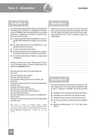 Tema 3 - Atividades                                                                                                  Sociologia




  Questão 4                                                                     Questão 5
 As instituições responsáveis pela socialização dos                             Relacione os versos “Por que você me procura?
 indivíduos são a familiar, as religiosas e as educa-                           Se as nossas vidas juntas vão ter sempre um triste
 cionais, PORQUE são elas que aplicam as sanções                                ﬁm? Se existe um preconceito muito forte sepa-
 positivas e negativas, quando as pessoas que-                                  rando você de mim?” com os valores sociais e as
 bram as normas sociais.                                                        instituições.
 a) As duas aﬁrmativas são verdadeiras, mas a se-
     gunda NÃO apresenta relação com a primei-
     ra.
 b) As duas aﬁrmativas são verdadeiras e a se-
     gunda justiﬁca a primeira.
 c) As duas aﬁrmativas são falsas.
 d) A duas aﬁrmativas são verdadeiras e a segun-
     da justiﬁca de forma insuﬁciente a primeira.
 e) A primeira aﬁrmativa é falsa e a segunda é
     verdadeira.

 Analise o trecho da música “Preconceito” de Ca-
 zuza, Fernando Lobo e Antonio Maria para res-
 ponder as questões 5 e 6.

 Por que você me olha com esses olhos de
 loucura?
 Por que você diz meu nome?
 Por que você me procura?
 Se as nossas vidas juntas vão ter sempre um
 triste ﬁm.
                                                                                Questão 6
 Se existe um preconceito muito forte separando
 você de mim.                                                                   No verso da música Preconceito, de Cazuza, “De
 Pra que este beijo agora?                                                      que vale sonhar um minuto se a verdade da vida
 Por que meu amor este abraço?                                                  é ruim?” A palavra “verdade” do verso se refere
 Um dia você vai embora sem sofrer os                                           a:
 tormentos que eu passo.                                                        a) Verdade como sinônimo de costumes sociais.
 De que vale sonhar um minuto se a verdade da                                   b) Verdade como sinônimo de valores sociais.
 vida é ruim?
                                                                                c) Verdade como sinônimo de normas sociais.
 Se existe um preconceito muito forte separando
 você de mim.                                                                   d) As três alternativas anteriores são verdadei-
 ...                                                                                ras.
 Para ouvir a música na íntegra acesse: <http://                                e) Apenas as alternativas “a” e “b” são verda-
 w w w. y o u t u b e . c o m / w a t c h ? v = 4 E X c Q d B M X 5 0 & f e a       deiras.
 ture =PlayList &p=80E 1E79D AB53D067&playnext_
 from=PL&playnext=1&index=27>. Acesso em: 20 Abr.
 2010.




198
 
