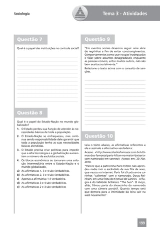 Sociologia                                                           Tema 3 - Atividades




 Questão 7                                             Questão 9
 Qual é o papel das instituições no controle social?   “Em eventos sociais devemos seguir uma série
                                                       de regrinhas a ﬁm de evitar constrangimentos.
                                                       Comportamentos como usar roupas inadequadas
                                                       e falar sobre assuntos desagradáveis enquanto
                                                       as pessoas comem, entre muitos outros, não são
                                                       bem aceitos socialmente.”
                                                       Relacione o texto acima com o conceito de san-
                                                       ções.




 Questão 8
 Qual é o papel do Estado-Nação no mundo glo-
 balizado?
 1. O Estado perdeu sua função de atender às ne-
     cessidades básicas de toda a população.
 2. O Estado-Nação se enfraqueceu, mas conti-          Questão 10
     nua sendo responsabilidade dele garantir que
     toda a população tenha as suas necessidades
     básicas atendidas.                                Leia o texto abaixo, as aﬁrmativas referentes a
                                                       ele e assinale a alternativa verdadeira:
 3. O Estado precisa criar políticas para impedir
     que a alta tecnologia e a globalização aumen-     Acesse: <http://www.sitedosfamosos.com.br/ulti-
     tem o número de excluídos sociais.                mas-dos-famosos/paris-hilton-na-maior-baixaria-
                                                       com-namorado-em-cannes/> Acesso em: 20 Abr.
 4. Os blocos econômicos se tornaram uma solu-
                                                       2010.
     ção intermediária entre o Estado-Nação e o
     mundo globalizado.                                “Parece que a patricinha Paris Hilton não apren-
                                                       deu nada com o escândalo de sua ﬁta de sexo,
 a) As aﬁrmativas 1, 3 e 4 são verdadeiras.
                                                       que vazou na internet. Paris foi clicada entre ca-
 b) As aﬁrmativas 2, 3 e 4 são verdadeiras.            rinhos “calientes” com o namorado, Doug Rei-
 c) Apenas a aﬁrmativa 1 é verdadeira.                 nhart, em uma festa do Festival de Cannes – o ﬂa-
 d) As aﬁrmativas 3 e 4 são verdadeiras.               gra é do tablóide britânico “The Sun”. O moço,
                                                       aliás, ﬁlmou parte do showzinho da namorada
 e) As aﬁrmativas 2 e 3 são verdadeiras
                                                       com uma câmera portátil. Quanto tempo será
                                                       que demora para a intimidade da loira cair na
                                                       web novamente?




                                                                                                   199
 
