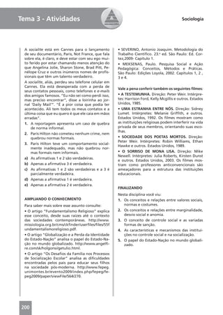 Tema 3 - Atividades                                                                          Sociologia




 A socialite está em Cannes para o lançamento         • SEVERINO, Antonio Joaquim. Metodologia do
 de seu documentário, Paris, Not France, que fala     Trabalho Cientíﬁco. 23.a ed. São Paulo: Ed. Cor-
 sobre ela, é claro, e deve estar com seu ego mui-    tez,2009- Capítulo 1.
 to ferido por estar chamando menos atenção do        • MEKSENAS, Paulo. Pesquisa Social e Ação
 que Angelina Jolie, Sharon Stone, Brad Pitt, Pe-     Pedagógica: Conceitos, Métodos e Práticas.
 nélope Cruz e outros inúmeros nomes de proﬁs-        São Paulo: Edições Loyola, 2002. Capítulos 1, 2 ,
 sionais que têm um talento verdadeiro.               3 e 4.
 A socialite, aliás, perdeu seu telefone celular em
 Cannes. Ela está desesperada com a perda de
                                                      Vale a pena conferir também os seguintes ﬁlmes:
 seus contatos pessoais, como telefones e e-mails
 dos amigos famosos. “Eu não sei como perdi isso,     • A TESTEMUNHA. Direção: Peter Weir. Intérpre-
 mas preciso encontrar”, disse a loirinha ao jor-     tes: Harrison Ford, Kelly Mcgillis e outros. Estados
 nal ‘Daily Mail’”. “É a pior coisa que podia ter     Unidos, 1985.
 acontecido. Ali tem todos os meus contatos e a       • UMA ESTRANHA ENTRE NÓS. Direção: Sidney
 última coisa que eu quero é que ele caia em mãos     Lumet. Intérpretes: Melanie Grifﬁth, e outros.
 erradas”.                                            Estados Unidos, 1992. Os ﬁlmes mostram como
 1. A reportagem apresenta um caso de quebra          as instituições religiosas podem interferir na vida
     de norma informal.                               privada de seus membros, orientando suas esco-
                                                      lhas.
 2. Paris Hilton não cometeu nenhum crime, nem
     quebrou normas formais.                          • SOCIEDADE DOS POETAS MORTOS. Direção:
                                                      Peter Weir. Intérpretes: Robin Williams, Ethan
 3. Paris Hilton teve um comportamento social-
                                                      Hawke e outros. Estados Unidos, 1989.
     mente inadequado, mas não quebrou nor-
     mas formais nem informais.                       • O SORRISO DE MONA LISA. Direção: Mike
                                                      Newell. Intérpretes: Julia Roberts, Kirsten Dunst
 a) As aﬁrmativas 1 e 2 são verdadeiras.
                                                      e outros. Estados Unidos, 2003. Os ﬁlmes mos-
 b) Apenas a aﬁrmativa 3 é verdadeira.                tram como professores anticonvencionais são
 c) As aﬁrmativas 1 e 2 são verdadeiras e a 3 é       ameaçadores para a estrutura das instituições
     parcialmente verdadeira.                         educacionais.
 d) Apenas a aﬁrmativa 1 é verdadeira.
 e) Apenas a aﬁrmativa 2 é verdadeira.
                                                      FINALIZANDO
                                                      Nesta disciplina você viu:
 AMPLIANDO O CONHECIMENTO                             1. Os conceitos e relações entre valores sociais,
 Para saber mais sobre esse assunto consulte:            normas e costumes.
 • O artigo “Fundamentalismo Religioso” explica       2. Os conceitos e relações entre marginalidade,
 esse conceito, desde suas raízes até o contexto         desvio social e anomia.
 das sociedades contemporâneas. http://www.           3. O conceito de controle social e as variadas
 missiologia.org.br/cms/ckﬁnder/userﬁles/ﬁles/55f        formas de sanção.
 undamentalismoreligioso.pdf.                         4. As características e mecanismos das institui-
 • O artigo “Globalização e a Perda da Identidade        ções no controle social e na socialização.
 do Estado-Nação” analisa o papel do Estado-Na-       5. O papel do Estado-Nação no mundo globali-
 ção no mundo globalizado. http://www.angelﬁ-            zado.
 re.com/sk/holgonsi/getulio.html.
 • O artigo “Os Desaﬁos da Família nos Processos
 de Socialização Escolar” analisa as diﬁculdades
 encontradas pelos pais para educar seus ﬁlhos
 na sociedade pós-moderna. http://www.fepeg.
 unimontes.br/evento2009/index.php/fepeg/fe-
 peg2009/paper/viewFile/564/270.




200
 