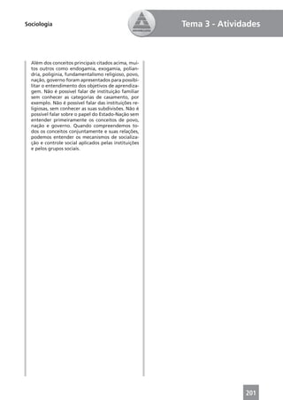 Sociologia                                             Tema 3 - Atividades



  Além dos conceitos principais citados acima, mui-
  tos outros como endogamia, exogamia, polian-
  dria, poliginia, fundamentalismo religioso, povo,
  nação, governo foram apresentados para possibi-
  litar o entendimento dos objetivos de aprendiza-
  gem. Não é possível falar de instituição familiar
  sem conhecer as categorias de casamento, por
  exemplo. Não é possível falar das instituições re-
  ligiosas, sem conhecer as suas subdivisões. Não é
  possível falar sobre o papel do Estado-Nação sem
  entender primeiramente os conceitos de povo,
  nação e governo. Quando compreendemos to-
  dos os conceitos conjuntamente e suas relações,
  podemos entender os mecanismos de socializa-
  ção e controle social aplicados pelas instituições
  e pelos grupos sociais.




                                                                      201
 