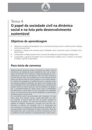 Tema 4
 O papel da sociedade civil na dinâmica
 social e na luta pelo desenvolvimento
 sustentável

 Objetivos de aprendizagem
 •    Relacionar a mudança de paradigmas com o conceito de evolução social e a diferença entre mudança
      social e evolução social;
 •    Estabelecer a relação entre evolução social, mobilidade social, movimentos sociais, Sociedade Civil e
      Terceiro Setor;
 •    Compreender a relação existente entre o conceito de cidadania e conscientização ecológica ativa;
 •    Compreender o papel da Sociedade Civil na conscientização ecológica ativa e conhecer as principais
      entidades e agentes ambientalistas.



 Para início de conversa
 Nada permanece igual para sempre. As pessoas e as ideias. Tudo se
 transforma e se readapta às novas condições de vida. Com as socie-
 dades tal fenômeno não é diferente. Mudanças geográﬁcas, socio-
 econômicas e culturais as reconﬁguram. Mas, nem toda mudança é
 sinal de evolução. Para uma mudança levar a uma evolução social é
 preciso que ela aconteça de forma gradual e numa mesma direção.
 A mudança de paradigmas é fundamental para a evolução social.
 Um grande paradigma modiﬁcado que gerou uma evolução social
 foi a mobilidade social. Nas sociedades tradicionais os indivíduos não
 podiam mudar seu status social por meio do trabalho e da dedica-
 ção. A sociedade dividida em classes sociais trouxe a possibilidade
 de melhorarmos o nosso status. Em uma sociedade com mobilidade
 social, os movimentos sociais se tornam poderosos na reivindicação
 de direitos iguais e justiça social.
 Os movimentos sociais são promovidos pela Sociedade Civil que
 lutam pelas mais variadas causas, sempre alicerçadas em valo-
 res universais. O Terceiro Setor tem sido de grande utilidade na
 conquista de tais direitos. Por meio dos movimentos sociais, a ci-
 dadania se fortalece. Atualmente a questão que mais tem con-
 centrado os esforços da Sociedade Civil é a preservação do
 meio ambiente e a conquista do desenvolvimento sustentável. Des-
 de organizações institucionalizadas até ações individuais é dever de
 todos garantirem que o crescimento econômico não ponha em risco
 o equilíbrio do meio ambiente e consequentemente a vida humana.




202
 