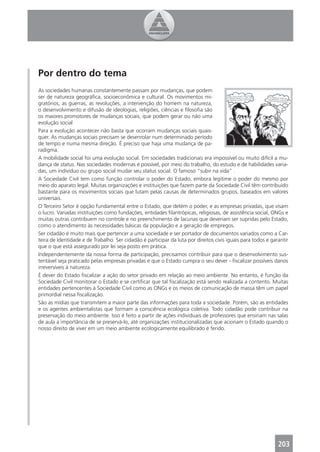 Por dentro do tema
As sociedades humanas constantemente passam por mudanças, que podem
ser de natureza geográﬁca, socioeconômica e cultural. Os movimentos mi-
gratórios, as guerras, as revoluções, a intervenção do homem na natureza,
o desenvolvimento e difusão de ideologias, religiões, ciências e ﬁlosoﬁa são
os maiores promotores de mudanças sociais, que podem gerar ou não uma
evolução social
Para a evolução acontecer não basta que ocorram mudanças sociais quais-
quer. As mudanças sociais precisam se desenrolar num determinado período
de tempo e numa mesma direção. É preciso que haja uma mudança de pa-
radigma.
A mobilidade social foi uma evolução social. Em sociedades tradicionais era impossível ou muito difícil a mu-
dança de status. Nas sociedades modernas é possível, por meio do trabalho, do estudo e de habilidades varia-
das, um indivíduo ou grupo social mudar seu status social. O famoso “subir na vida” .
A Sociedade Civil tem como função controlar o poder do Estado, embora legitime o poder do mesmo por
meio do aparato legal. Muitas organizações e instituições que fazem parte da Sociedade Civil têm contribuído
bastante para os movimentos sociais que lutam pelas causas de determinados grupos, baseados em valores
universais.
O Terceiro Setor é opção fundamental entre o Estado, que detém o poder, e as empresas privadas, que visam
o lucro. Variadas instituições como fundações, entidades ﬁlantrópicas, religiosas, de assistência social, ONGs e
muitas outras contribuem no controle e no preenchimento de lacunas que deveriam ser supridas pelo Estado,
como o atendimento às necessidades básicas da população e a geração de empregos.
Ser cidadão é muito mais que pertencer a uma sociedade e ser portador de documentos variados como a Car-
teira de Identidade e de Trabalho. Ser cidadão é participar da luta por direitos civis iguais para todos e garantir
que o que está assegurado por lei seja posto em prática.
Independentemente da nossa forma de participação, precisamos contribuir para que o desenvolvimento sus-
tentável seja praticado pelas empresas privadas e que o Estado cumpra o seu dever - ﬁscalizar possíveis danos
irreversíveis à natureza.
É dever do Estado ﬁscalizar a ação do setor privado em relação ao meio ambiente. No entanto, é função da
Sociedade Civil monitorar o Estado e se certiﬁcar que tal ﬁscalização está sendo realizada a contento. Muitas
entidades pertencentes à Sociedade Civil como as ONGs e os meios de comunicação de massa têm um papel
primordial nessa ﬁscalização.
São as mídias que transmitem a maior parte das informações para toda a sociedade. Porém, são as entidades
e os agentes ambientalistas que formam a consciência ecológica coletiva. Todo cidadão pode contribuir na
preservação do meio ambiente. Isso é feito a partir de ações individuais de professores que ensinam nas salas
de aula a importância de se preservá-lo, até organizações institucionalizadas que acionam o Estado quando o
nosso direito de viver em um meio ambiente ecologicamente equilibrado é ferido.




                                                                                                              203
 